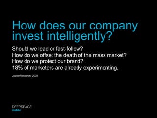 How does our company invest intelligently? Should we lead or fast-follow? How do we offset the death of the mass market? How do we protect our brand? 18% of marketers are already experimenting. JupiterResearch, 2008 DEEPSPACE mobile 