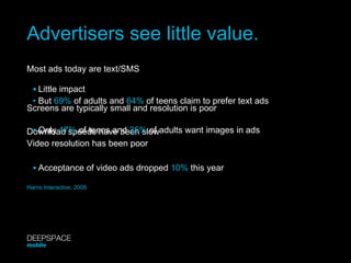 Advertisers see little value. Most ads today are text/SMS Screens are typically small and resolution is poor Download speeds have been slow Video resolution has been poor •  Little impact •  But  69%  of adults and  64%  of teens claim to prefer text ads •  Only  47%  of teens and  35%  of adults want images in ads •  Acceptance of video ads dropped  10%  this year Harris Interactive, 2008 DEEPSPACE mobile 