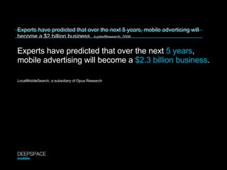 Experts have predicted that over the next 5 years, mobile advertising will become a $2 billion business.  JupiterResearch, 2008 Experts have predicted that over the next  5 years ,  mobile advertising will become a  $2.3 billion business . LocalMobileSearch, a subsidiary of Opus Research DEEPSPACE mobile 