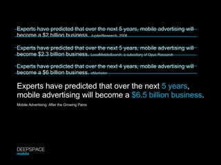 Experts have predicted that over the next 5 years, mobile advertising will become a $2 billion business.  JupiterResearch, 2008 Experts have predicted that over the next 5 years, mobile advertising will become $2.3 billion business.  LocalMobileSearch, a subsidiary of Opus Research Experts have predicted that over the next 4 years, mobile advertising will become a $6 billion business.  eMarketer Experts have predicted that over the next  5 years ,  mobile advertising will become a  $6.5 billion business . Mobile Advertising: After the Growing Pains DEEPSPACE mobile 