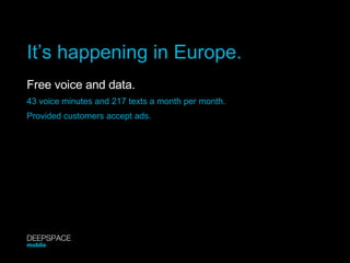 It’s happening in Europe. Free voice and data.   43 voice minutes and 217 texts a month per month. Provided customers accept ads. DEEPSPACE mobile 