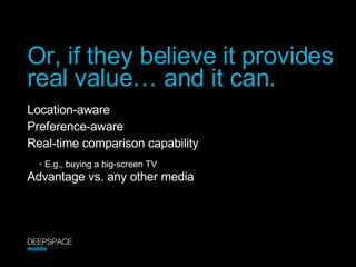Location-aware Preference-aware Real-time comparison capability Advantage vs. any other media Or, if they believe it provides real value… and it can. •   E.g., buying a big-screen TV DEEPSPACE mobile 
