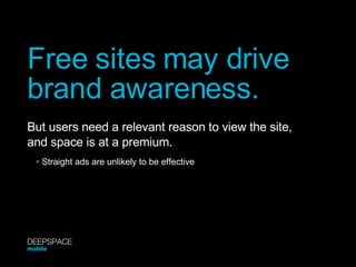 Free sites may drive brand awareness. But users need a relevant reason to view the site,  and space is at a premium. •   Straight ads are unlikely to be effective DEEPSPACE mobile 