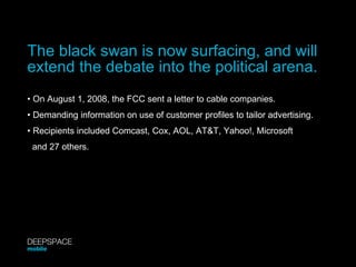 The black swan is now surfacing, and will extend the debate into the political arena. •  On August 1, 2008, the FCC sent a letter to cable companies. •  Demanding information on use of customer profiles to tailor advertising. •  Recipients included Comcast, Cox, AOL, AT&T, Yahoo!, Microsoft  and 27 others. DEEPSPACE mobile 