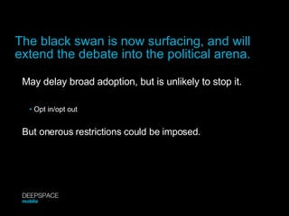 May delay broad adoption, but is unlikely to stop it. •   Opt in/opt out But onerous restrictions could be imposed. The black swan is now surfacing, and will extend the debate into the political arena. DEEPSPACE mobile 