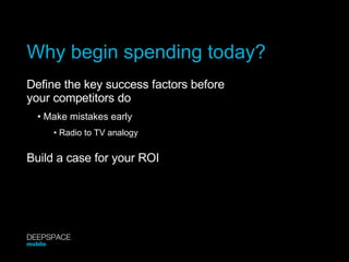 Why begin spending today? Define the key success factors before your competitors do •  Make mistakes early •  Radio to TV analogy Build a case for your ROI DEEPSPACE mobile 