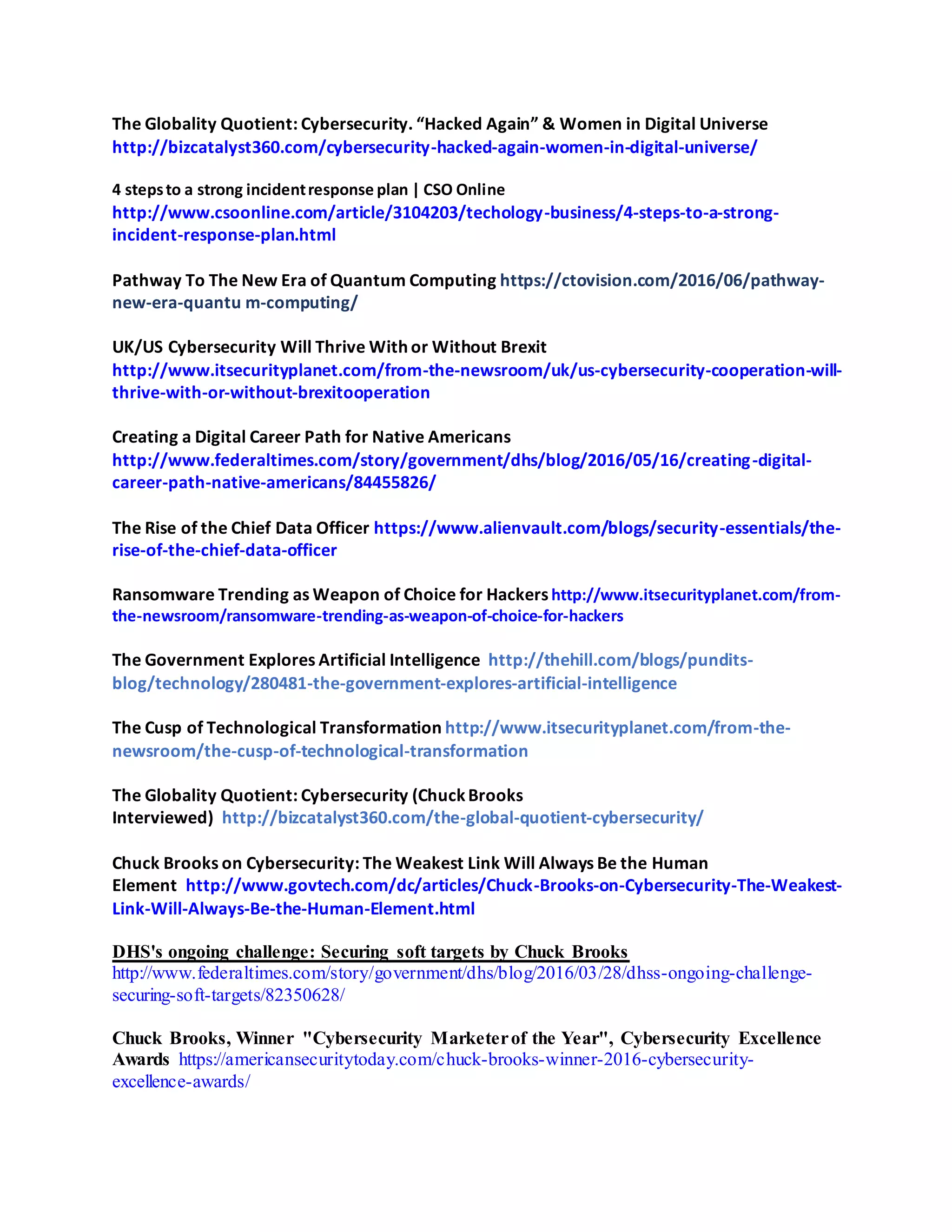 The Globality Quotient: Cybersecurity. “Hacked Again” & Women in Digital Universe
http://bizcatalyst360.com/cybersecurity-hacked-again-women-in-digital-universe/
4 stepsto a strong incidentresponse plan | CSO Online
http://www.csoonline.com/article/3104203/techology-business/4-steps-to-a-strong-
incident-response-plan.html
Pathway To The New Era of Quantum Computing https://ctovision.com/2016/06/pathway-
new-era-quantu m-computing/
UK/US Cybersecurity Will Thrive With or Without Brexit
http://www.itsecurityplanet.com/from-the-newsroom/uk/us-cybersecurity-cooperation-will-
thrive-with-or-without-brexitooperation
Creating a Digital Career Path for Native Americans
http://www.federaltimes.com/story/government/dhs/blog/2016/05/16/creating-digital-
career-path-native-americans/84455826/
The Rise of the Chief Data Officer https://www.alienvault.com/blogs/security-essentials/the-
rise-of-the-chief-data-officer
Ransomware Trending as Weapon of Choice for Hackershttp://www.itsecurityplanet.com/from-
the-newsroom/ransomware-trending-as-weapon-of-choice-for-hackers
The Government Explores Artificial Intelligence http://thehill.com/blogs/pundits-
blog/technology/280481-the-government-explores-artificial-intelligence
The Cusp of Technological Transformation http://www.itsecurityplanet.com/from-the-
newsroom/the-cusp-of-technological-transformation
The Globality Quotient: Cybersecurity (ChuckBrooks
Interviewed) http://bizcatalyst360.com/the-global-quotient-cybersecurity/
Chuck Brooks on Cybersecurity: The Weakest Link Will Always Be the Human
Element http://www.govtech.com/dc/articles/Chuck-Brooks-on-Cybersecurity-The-Weakest-
Link-Will-Always-Be-the-Human-Element.html
DHS's ongoing challenge: Securing soft targets by Chuck Brooks
http://www.federaltimes.com/story/government/dhs/blog/2016/03/28/dhss-ongoing-challenge-
securing-soft-targets/82350628/
Chuck Brooks, Winner "Cybersecurity Marketerof the Year", Cybersecurity Excellence
Awards https://americansecuritytoday.com/chuck-brooks-winner-2016-cybersecurity-
excellence-awards/
 