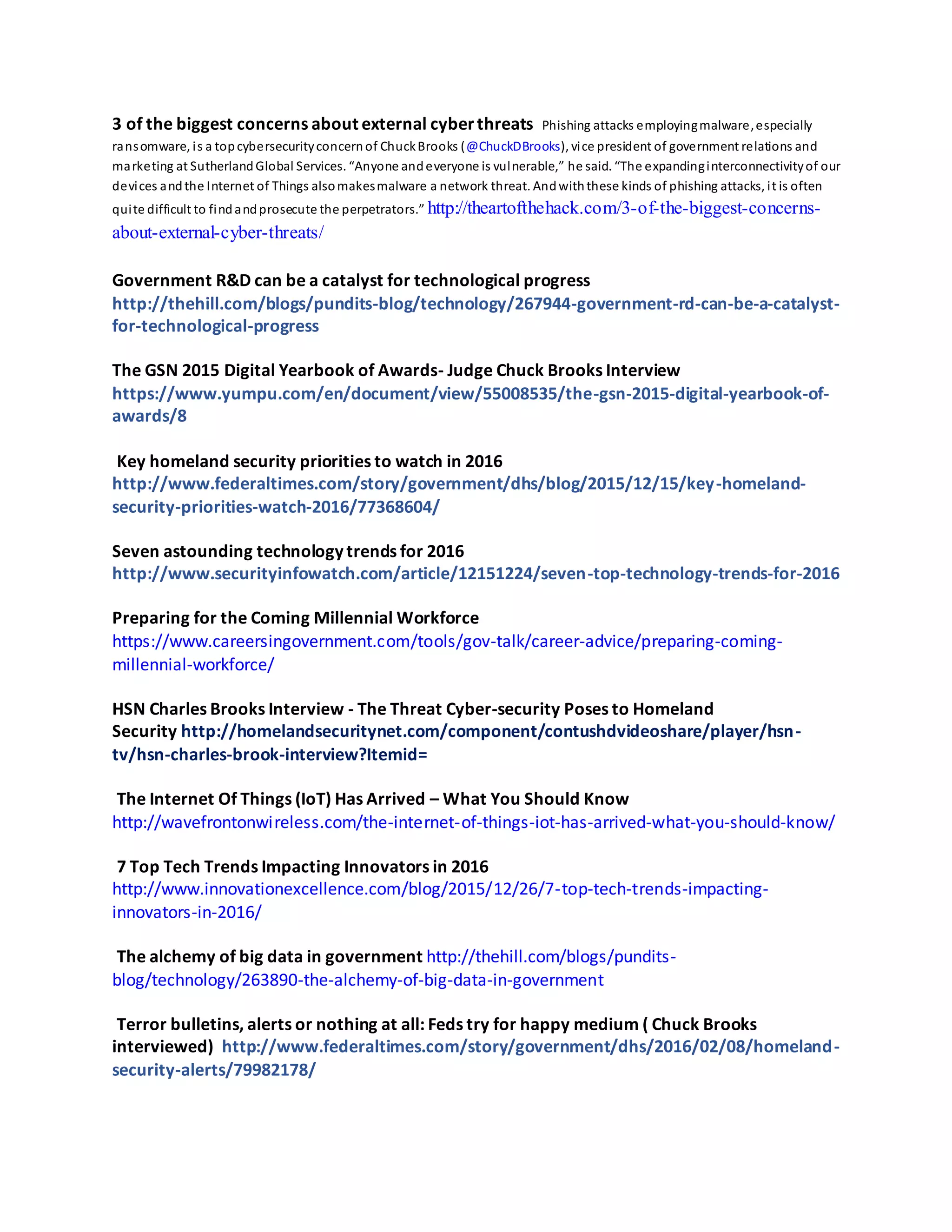 3 of the biggest concerns about external cyberthreats Phishing attacks employingmalware,especially
ransomware, is a topcybersecurityconcernof ChuckBrooks (@ChuckDBrooks), vice president of government relations and
marketing at SutherlandGlobal Services. “Anyone andeveryone is vulnerable,” he said. “The expandinginterconnectivityof our
devices andthe Internet of Things alsomakesmalware a network threat. Andwiththese kinds of phishing attacks, it is often
quite difficult to findandprosecute the perpetrators.” http://theartofthehack.com/3-of-the-biggest-concerns-
about-external-cyber-threats/
Government R&D can be a catalyst for technological progress
http://thehill.com/blogs/pundits-blog/technology/267944-government-rd-can-be-a-catalyst-
for-technological-progress
The GSN 2015 Digital Yearbook of Awards- Judge Chuck Brooks Interview
https://www.yumpu.com/en/document/view/55008535/the-gsn-2015-digital-yearbook-of-
awards/8
Key homeland security priorities to watch in 2016
http://www.federaltimes.com/story/government/dhs/blog/2015/12/15/key-homeland-
security-priorities-watch-2016/77368604/
Seven astounding technology trends for 2016
http://www.securityinfowatch.com/article/12151224/seven-top-technology-trends-for-2016
Preparing for the Coming Millennial Workforce
https://www.careersingovernment.com/tools/gov-talk/career-advice/preparing-coming-
millennial-workforce/
HSN Charles Brooks Interview - The Threat Cyber-security Poses to Homeland
Security http://homelandsecuritynet.com/component/contushdvideoshare/player/hsn-
tv/hsn-charles-brook-interview?Itemid=
The Internet Of Things (IoT) Has Arrived – What You Should Know
http://wavefrontonwireless.com/the-internet-of-things-iot-has-arrived-what-you-should-know/
7 Top Tech Trends Impacting Innovators in 2016
http://www.innovationexcellence.com/blog/2015/12/26/7-top-tech-trends-impacting-
innovators-in-2016/
The alchemy of big data in government http://thehill.com/blogs/pundits-
blog/technology/263890-the-alchemy-of-big-data-in-government
Terror bulletins, alerts or nothing at all: Feds try for happy medium ( Chuck Brooks
interviewed) http://www.federaltimes.com/story/government/dhs/2016/02/08/homeland-
security-alerts/79982178/
 