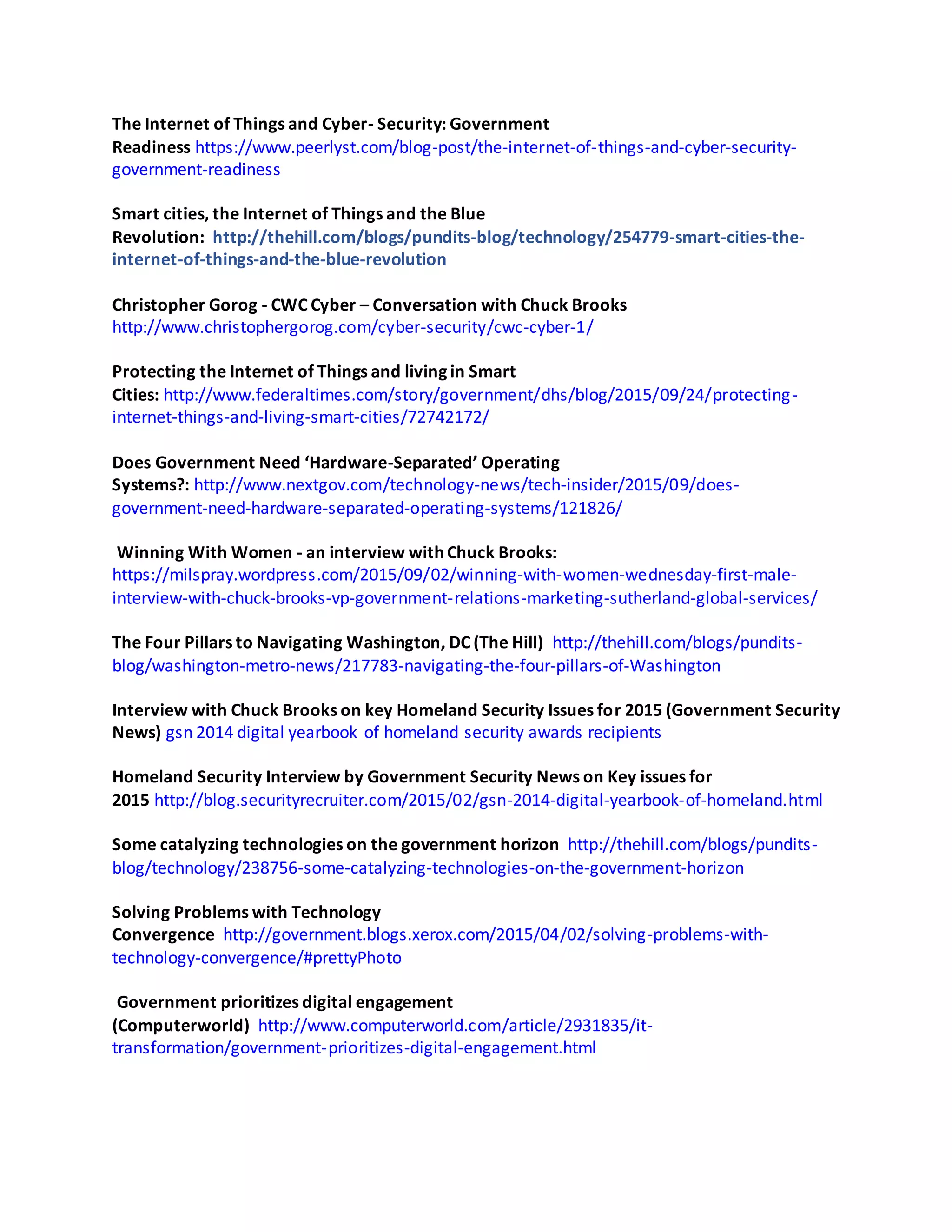 The Internet of Things and Cyber- Security: Government
Readiness https://www.peerlyst.com/blog-post/the-internet-of-things-and-cyber-security-
government-readiness
Smart cities, the Internet of Things and the Blue
Revolution: http://thehill.com/blogs/pundits-blog/technology/254779-smart-cities-the-
internet-of-things-and-the-blue-revolution
Christopher Gorog - CWC Cyber – Conversation with Chuck Brooks
http://www.christophergorog.com/cyber-security/cwc-cyber-1/
Protecting the Internet of Things and living in Smart
Cities: http://www.federaltimes.com/story/government/dhs/blog/2015/09/24/protecting-
internet-things-and-living-smart-cities/72742172/
Does Government Need ‘Hardware-Separated’ Operating
Systems?: http://www.nextgov.com/technology-news/tech-insider/2015/09/does-
government-need-hardware-separated-operating-systems/121826/
Winning With Women - an interview with Chuck Brooks:
https://milspray.wordpress.com/2015/09/02/winning-with-women-wednesday-first-male-
interview-with-chuck-brooks-vp-government-relations-marketing-sutherland-global-services/
The Four Pillars to Navigating Washington, DC (The Hill) http://thehill.com/blogs/pundits-
blog/washington-metro-news/217783-navigating-the-four-pillars-of-Washington
Interview with Chuck Brooks on key Homeland Security Issues for 2015 (Government Security
News) gsn 2014 digital yearbook of homeland security awards recipients
Homeland Security Interview by Government Security News on Key issues for
2015 http://blog.securityrecruiter.com/2015/02/gsn-2014-digital-yearbook-of-homeland.html
Some catalyzing technologies on the government horizon http://thehill.com/blogs/pundits-
blog/technology/238756-some-catalyzing-technologies-on-the-government-horizon
Solving Problems with Technology
Convergence http://government.blogs.xerox.com/2015/04/02/solving-problems-with-
technology-convergence/#prettyPhoto
Government prioritizes digital engagement
(Computerworld) http://www.computerworld.com/article/2931835/it-
transformation/government-prioritizes-digital-engagement.html
 