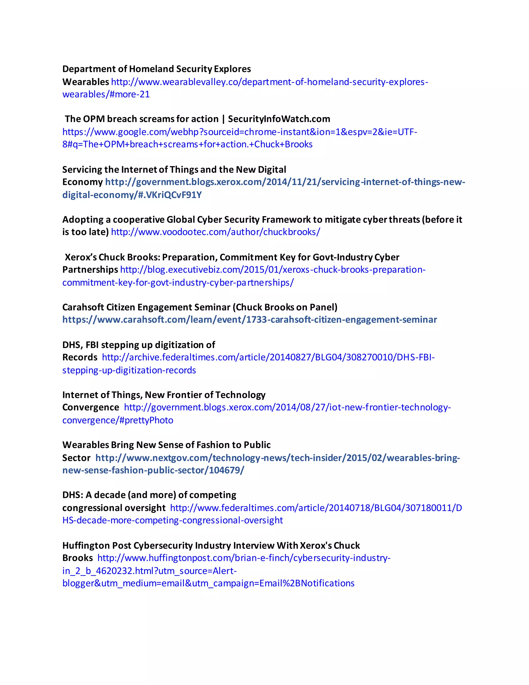 Department of Homeland Security Explores
Wearables http://www.wearablevalley.co/department-of-homeland-security-explores-
wearables/#more-21
The OPM breach screams for action | SecurityInfoWatch.com
https://www.google.com/webhp?sourceid=chrome-instant&ion=1&espv=2&ie=UTF-
8#q=The+OPM+breach+screams+for+action.+Chuck+Brooks
Servicing the Internet of Things and the New Digital
Economy http://government.blogs.xerox.com/2014/11/21/servicing-internet-of-things-new-
digital-economy/#.VKriQCvF91Y
Adopting a cooperative Global Cyber Security Framework to mitigate cyberthreats (before it
is too late) http://www.voodootec.com/author/chuckbrooks/
Xerox’s Chuck Brooks: Preparation, Commitment Key for Govt-Industry Cyber
Partnerships http://blog.executivebiz.com/2015/01/xeroxs-chuck-brooks-preparation-
commitment-key-for-govt-industry-cyber-partnerships/
Carahsoft Citizen Engagement Seminar (Chuck Brooks on Panel)
https://www.carahsoft.com/learn/event/1733-carahsoft-citizen-engagement-seminar
DHS, FBI stepping up digitization of
Records http://archive.federaltimes.com/article/20140827/BLG04/308270010/DHS-FBI-
stepping-up-digitization-records
Internet of Things, New Frontier of Technology
Convergence http://government.blogs.xerox.com/2014/08/27/iot-new-frontier-technology-
convergence/#prettyPhoto
Wearables Bring New Sense of Fashion to Public
Sector http://www.nextgov.com/technology-news/tech-insider/2015/02/wearables-bring-
new-sense-fashion-public-sector/104679/
DHS: A decade (and more) of competing
congressional oversight http://www.federaltimes.com/article/20140718/BLG04/307180011/D
HS-decade-more-competing-congressional-oversight
Huffington Post Cybersecurity Industry Interview With Xerox's Chuck
Brooks http://www.huffingtonpost.com/brian-e-finch/cybersecurity-industry-
in_2_b_4620232.html?utm_source=Alert-
blogger&utm_medium=email&utm_campaign=Email%2BNotifications
 
