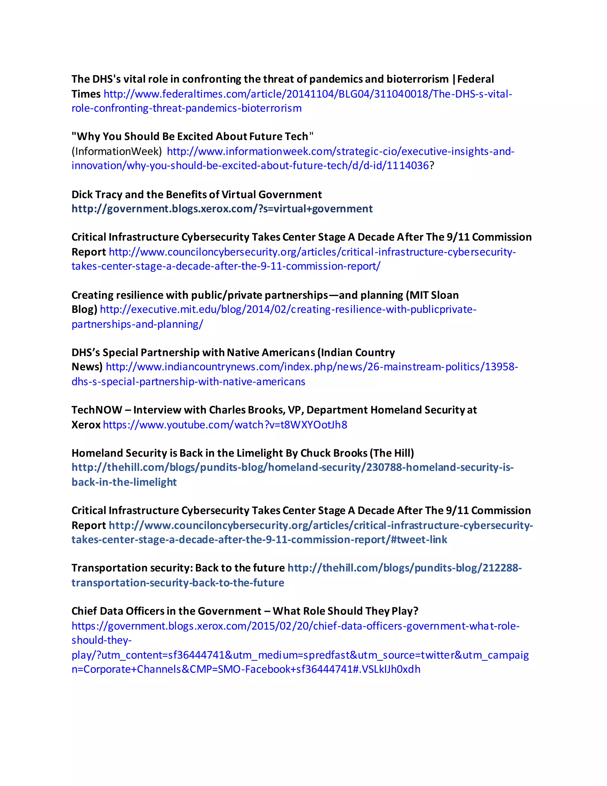 The DHS's vital role in confronting the threat of pandemics and bioterrorism |Federal
Times http://www.federaltimes.com/article/20141104/BLG04/311040018/The-DHS-s-vital-
role-confronting-threat-pandemics-bioterrorism
"Why You Should Be Excited About Future Tech"
(InformationWeek) http://www.informationweek.com/strategic-cio/executive-insights-and-
innovation/why-you-should-be-excited-about-future-tech/d/d-id/1114036?
Dick Tracy and the Benefits of Virtual Government
http://government.blogs.xerox.com/?s=virtual+government
Critical Infrastructure Cybersecurity Takes Center Stage A Decade After The 9/11 Commission
Report http://www.counciloncybersecurity.org/articles/critical-infrastructure-cybersecurity-
takes-center-stage-a-decade-after-the-9-11-commission-report/
Creating resilience with public/private partnerships—and planning (MIT Sloan
Blog) http://executive.mit.edu/blog/2014/02/creating-resilience-with-publicprivate-
partnerships-and-planning/
DHS’s Special Partnership with Native Americans (Indian Country
News) http://www.indiancountrynews.com/index.php/news/26-mainstream-politics/13958-
dhs-s-special-partnership-with-native-americans
TechNOW – Interview with Charles Brooks, VP, Department Homeland Security at
Xerox https://www.youtube.com/watch?v=t8WXYOotJh8
Homeland Security is Back in the Limelight By Chuck Brooks (The Hill)
http://thehill.com/blogs/pundits-blog/homeland-security/230788-homeland-security-is-
back-in-the-limelight
Critical Infrastructure Cybersecurity Takes Center Stage A Decade After The 9/11 Commission
Report http://www.counciloncybersecurity.org/articles/critical-infrastructure-cybersecurity-
takes-center-stage-a-decade-after-the-9-11-commission-report/#tweet-link
Transportation security: Back to the future http://thehill.com/blogs/pundits-blog/212288-
transportation-security-back-to-the-future
Chief Data Officers in the Government – What Role Should They Play?
https://government.blogs.xerox.com/2015/02/20/chief-data-officers-government-what-role-
should-they-
play/?utm_content=sf36444741&utm_medium=spredfast&utm_source=twitter&utm_campaig
n=Corporate+Channels&CMP=SMO-Facebook+sf36444741#.VSLkIJh0xdh
 