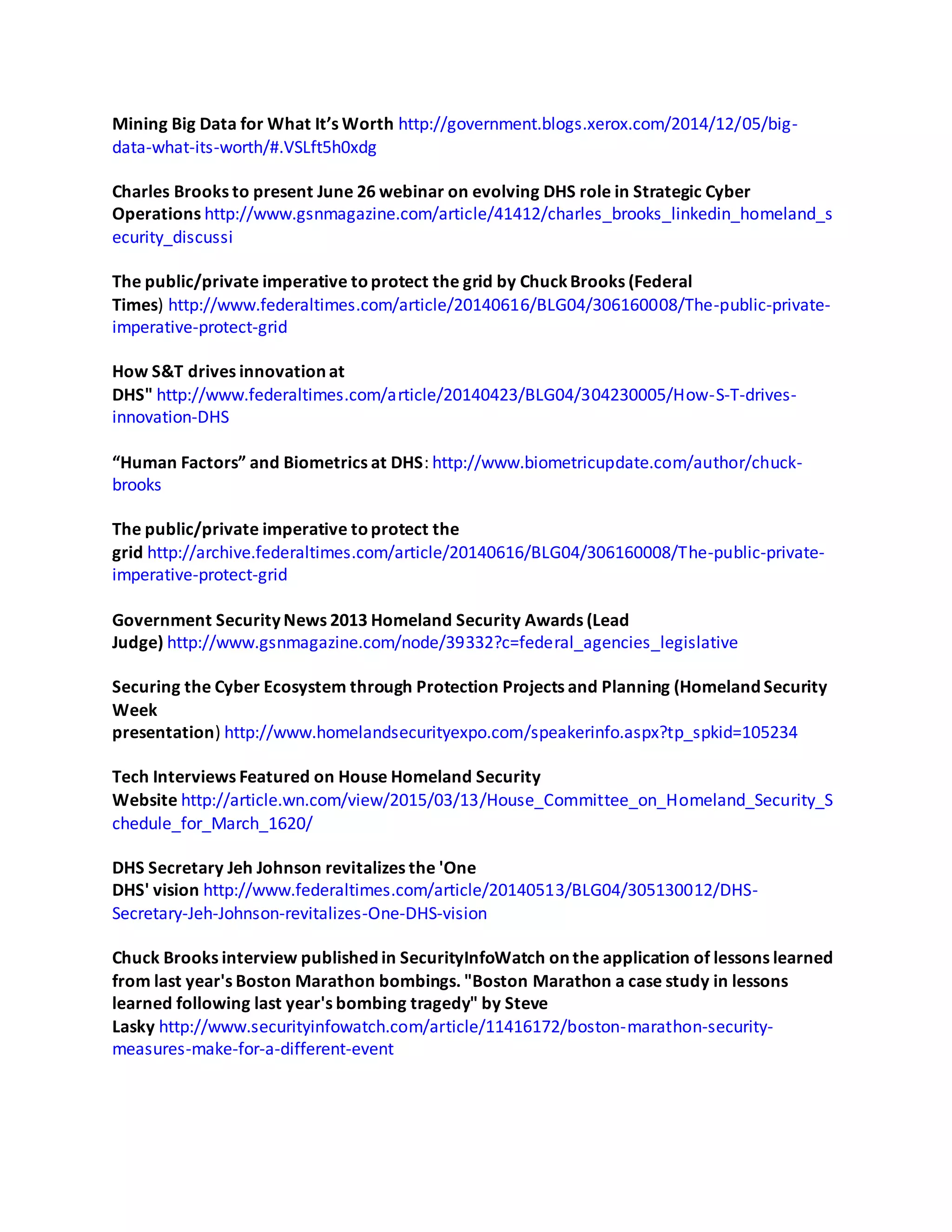Mining Big Data for What It’s Worth http://government.blogs.xerox.com/2014/12/05/big-
data-what-its-worth/#.VSLft5h0xdg
Charles Brooks to present June 26 webinar on evolving DHS role in Strategic Cyber
Operations http://www.gsnmagazine.com/article/41412/charles_brooks_linkedin_homeland_s
ecurity_discussi
The public/private imperative toprotect the grid by ChuckBrooks (Federal
Times) http://www.federaltimes.com/article/20140616/BLG04/306160008/The-public-private-
imperative-protect-grid
How S&T drives innovation at
DHS" http://www.federaltimes.com/article/20140423/BLG04/304230005/How-S-T-drives-
innovation-DHS
“Human Factors” and Biometrics at DHS: http://www.biometricupdate.com/author/chuck-
brooks
The public/private imperative toprotect the
grid http://archive.federaltimes.com/article/20140616/BLG04/306160008/The-public-private-
imperative-protect-grid
Government Security News 2013 Homeland Security Awards (Lead
Judge) http://www.gsnmagazine.com/node/39332?c=federal_agencies_legislative
Securing the Cyber Ecosystem through Protection Projects and Planning (Homeland Security
Week
presentation) http://www.homelandsecurityexpo.com/speakerinfo.aspx?tp_spkid=105234
Tech Interviews Featured on House Homeland Security
Website http://article.wn.com/view/2015/03/13/House_Committee_on_Homeland_Security_S
chedule_for_March_1620/
DHS Secretary Jeh Johnson revitalizes the 'One
DHS' vision http://www.federaltimes.com/article/20140513/BLG04/305130012/DHS-
Secretary-Jeh-Johnson-revitalizes-One-DHS-vision
Chuck Brooks interview published in SecurityInfoWatch on the application of lessons learned
from last year's Boston Marathon bombings. "Boston Marathon a case study in lessons
learned following last year's bombing tragedy" by Steve
Lasky http://www.securityinfowatch.com/article/11416172/boston-marathon-security-
measures-make-for-a-different-event
 