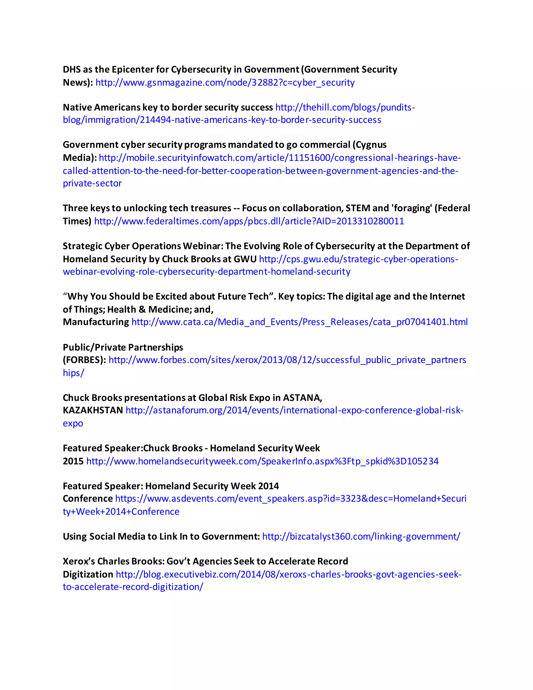 DHS as the Epicenter for Cybersecurity in Government (Government Security
News): http://www.gsnmagazine.com/node/32882?c=cyber_security
Native Americans key to border security success http://thehill.com/blogs/pundits-
blog/immigration/214494-native-americans-key-to-border-security-success
Government cyber security programs mandated to go commercial (Cygnus
Media): http://mobile.securityinfowatch.com/article/11151600/congressional-hearings-have-
called-attention-to-the-need-for-better-cooperation-between-government-agencies-and-the-
private-sector
Three keys to unlocking tech treasures -- Focus on collaboration, STEM and 'foraging' (Federal
Times) http://www.federaltimes.com/apps/pbcs.dll/article?AID=2013310280011
Strategic Cyber Operations Webinar: The Evolving Role of Cybersecurity at the Department of
Homeland Security by Chuck Brooks at GWU http://cps.gwu.edu/strategic-cyber-operations-
webinar-evolving-role-cybersecurity-department-homeland-security
“Why You Should be Excited about Future Tech”. Key topics: The digital age and the Internet
of Things; Health & Medicine; and,
Manufacturing http://www.cata.ca/Media_and_Events/Press_Releases/cata_pr07041401.html
Public/Private Partnerships
(FORBES): http://www.forbes.com/sites/xerox/2013/08/12/successful_public_private_partners
hips/
Chuck Brooks presentations at Global Risk Expo in ASTANA,
KAZAKHSTAN http://astanaforum.org/2014/events/international-expo-conference-global-risk-
expo
Featured Speaker:Chuck Brooks - Homeland Security Week
2015 http://www.homelandsecurityweek.com/SpeakerInfo.aspx%3Ftp_spkid%3D105234
Featured Speaker: Homeland Security Week 2014
Conference https://www.asdevents.com/event_speakers.asp?id=3323&desc=Homeland+Securi
ty+Week+2014+Conference
Using Social Media to Link In to Government: http://bizcatalyst360.com/linking-government/
Xerox’s Charles Brooks: Gov’t Agencies Seek to Accelerate Record
Digitization http://blog.executivebiz.com/2014/08/xeroxs-charles-brooks-govt-agencies-seek-
to-accelerate-record-digitization/
 