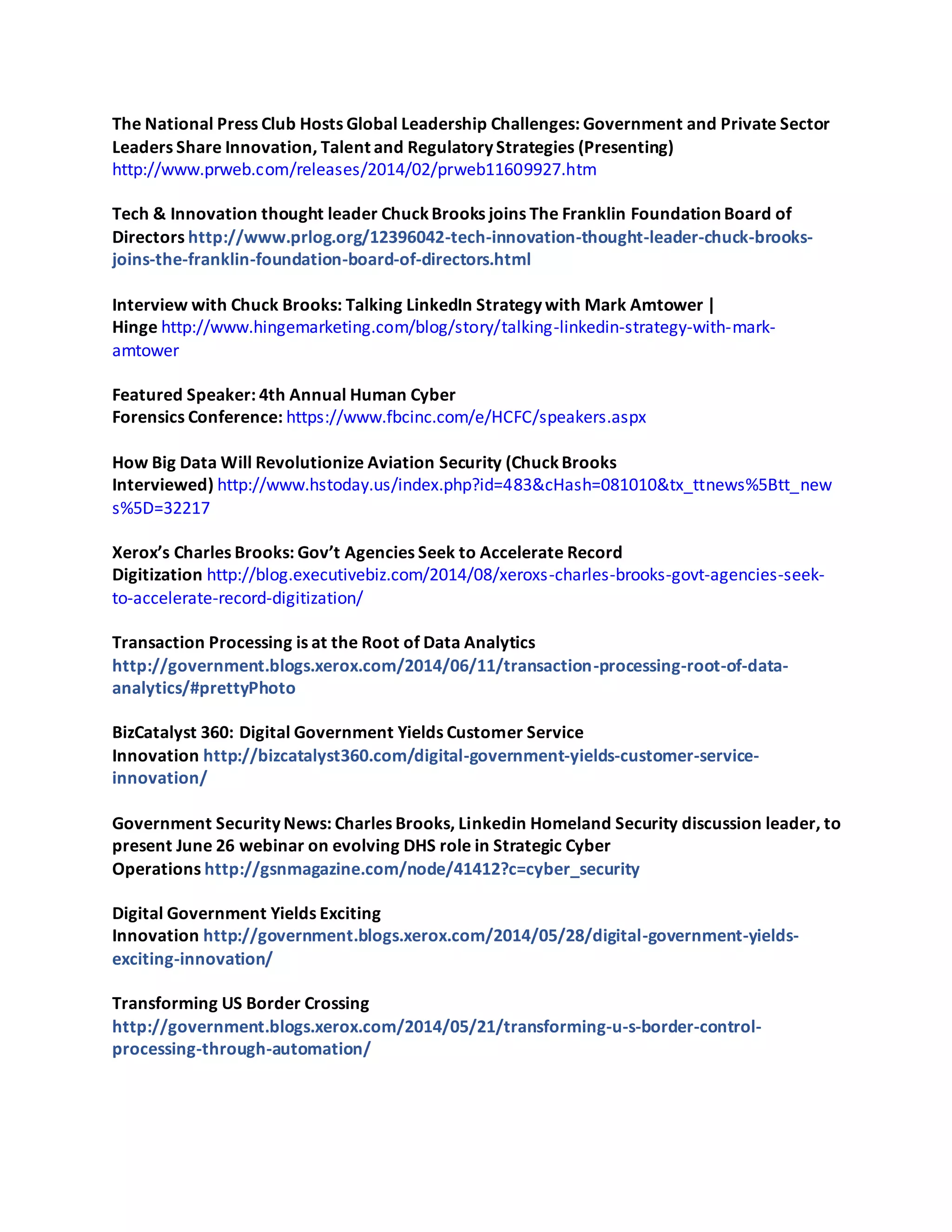 The National Press Club Hosts Global Leadership Challenges: Government and Private Sector
Leaders Share Innovation, Talent and Regulatory Strategies (Presenting)
http://www.prweb.com/releases/2014/02/prweb11609927.htm
Tech & Innovation thought leader ChuckBrooks joins The Franklin Foundation Board of
Directors http://www.prlog.org/12396042-tech-innovation-thought-leader-chuck-brooks-
joins-the-franklin-foundation-board-of-directors.html
Interview with Chuck Brooks: Talking LinkedIn Strategy with Mark Amtower |
Hinge http://www.hingemarketing.com/blog/story/talking-linkedin-strategy-with-mark-
amtower
Featured Speaker: 4th Annual Human Cyber
Forensics Conference: https://www.fbcinc.com/e/HCFC/speakers.aspx
How Big Data Will Revolutionize Aviation Security (ChuckBrooks
Interviewed) http://www.hstoday.us/index.php?id=483&cHash=081010&tx_ttnews%5Btt_new
s%5D=32217
Xerox’s Charles Brooks: Gov’t Agencies Seek to Accelerate Record
Digitization http://blog.executivebiz.com/2014/08/xeroxs-charles-brooks-govt-agencies-seek-
to-accelerate-record-digitization/
Transaction Processing is at the Root of Data Analytics
http://government.blogs.xerox.com/2014/06/11/transaction-processing-root-of-data-
analytics/#prettyPhoto
BizCatalyst 360: Digital Government Yields Customer Service
Innovation http://bizcatalyst360.com/digital-government-yields-customer-service-
innovation/
Government Security News: Charles Brooks, Linkedin Homeland Security discussion leader, to
present June 26 webinar on evolving DHS role in Strategic Cyber
Operations http://gsnmagazine.com/node/41412?c=cyber_security
Digital Government Yields Exciting
Innovation http://government.blogs.xerox.com/2014/05/28/digital-government-yields-
exciting-innovation/
Transforming US Border Crossing
http://government.blogs.xerox.com/2014/05/21/transforming-u-s-border-control-
processing-through-automation/
 
