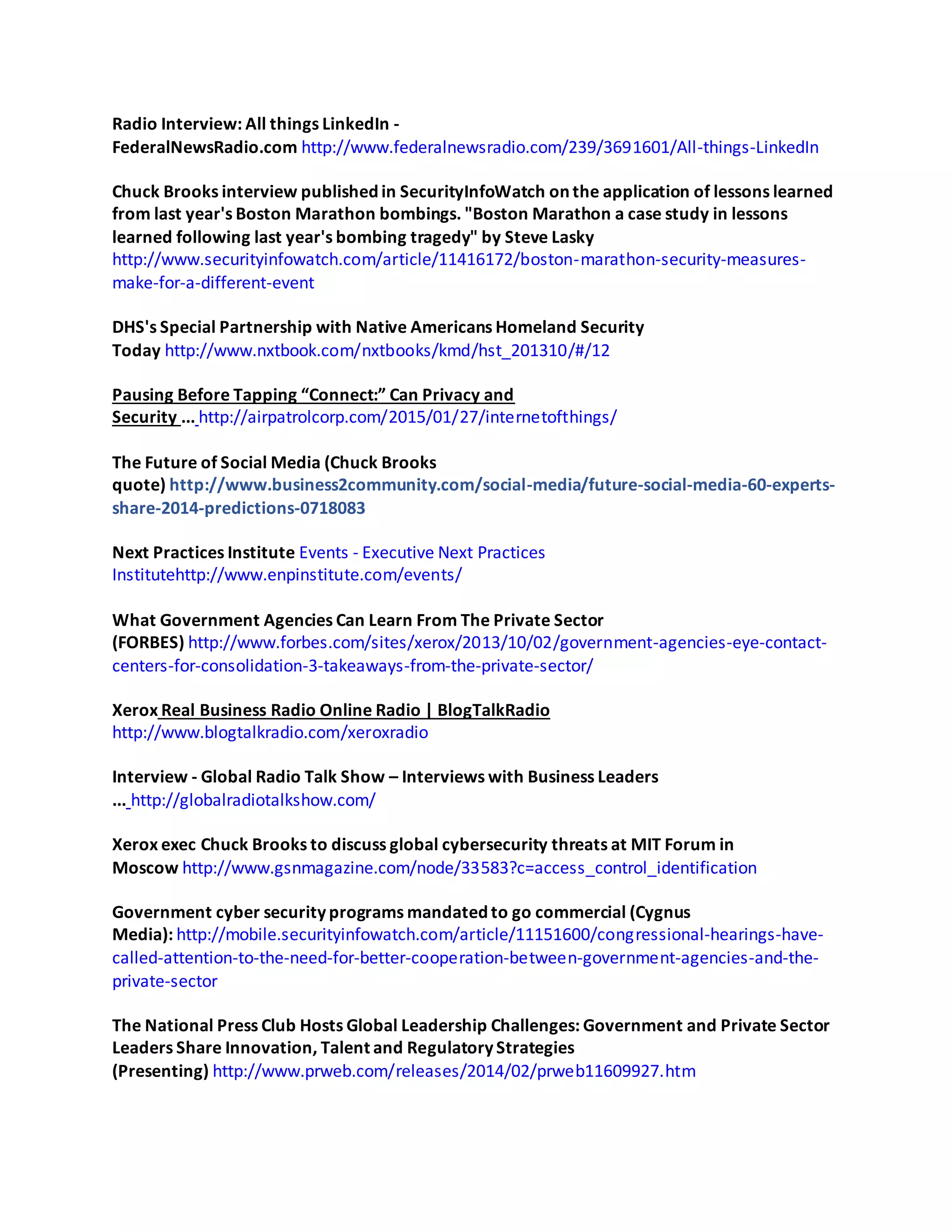 Radio Interview: All things LinkedIn -
FederalNewsRadio.com http://www.federalnewsradio.com/239/3691601/All-things-LinkedIn
Chuck Brooks interview published in SecurityInfoWatch on the application of lessons learned
from last year's Boston Marathon bombings. "Boston Marathon a case study in lessons
learned following last year's bombing tragedy" by Steve Lasky
http://www.securityinfowatch.com/article/11416172/boston-marathon-security-measures-
make-for-a-different-event
DHS's Special Partnership with Native Americans Homeland Security
Today http://www.nxtbook.com/nxtbooks/kmd/hst_201310/#/12
Pausing Before Tapping “Connect:” Can Privacy and
Security ... http://airpatrolcorp.com/2015/01/27/internetofthings/
The Future of Social Media (Chuck Brooks
quote) http://www.business2community.com/social-media/future-social-media-60-experts-
share-2014-predictions-0718083
Next Practices Institute Events - Executive Next Practices
Institutehttp://www.enpinstitute.com/events/
What Government Agencies Can Learn From The Private Sector
(FORBES) http://www.forbes.com/sites/xerox/2013/10/02/government-agencies-eye-contact-
centers-for-consolidation-3-takeaways-from-the-private-sector/
Xerox Real Business Radio Online Radio | BlogTalkRadio
http://www.blogtalkradio.com/xeroxradio
Interview - Global Radio Talk Show – Interviews with Business Leaders
... http://globalradiotalkshow.com/
Xerox exec Chuck Brooks to discuss global cybersecurity threats at MIT Forum in
Moscow http://www.gsnmagazine.com/node/33583?c=access_control_identification
Government cyber security programs mandated to go commercial (Cygnus
Media): http://mobile.securityinfowatch.com/article/11151600/congressional-hearings-have-
called-attention-to-the-need-for-better-cooperation-between-government-agencies-and-the-
private-sector
The National Press Club Hosts Global Leadership Challenges: Government and Private Sector
Leaders Share Innovation, Talent and Regulatory Strategies
(Presenting) http://www.prweb.com/releases/2014/02/prweb11609927.htm
 