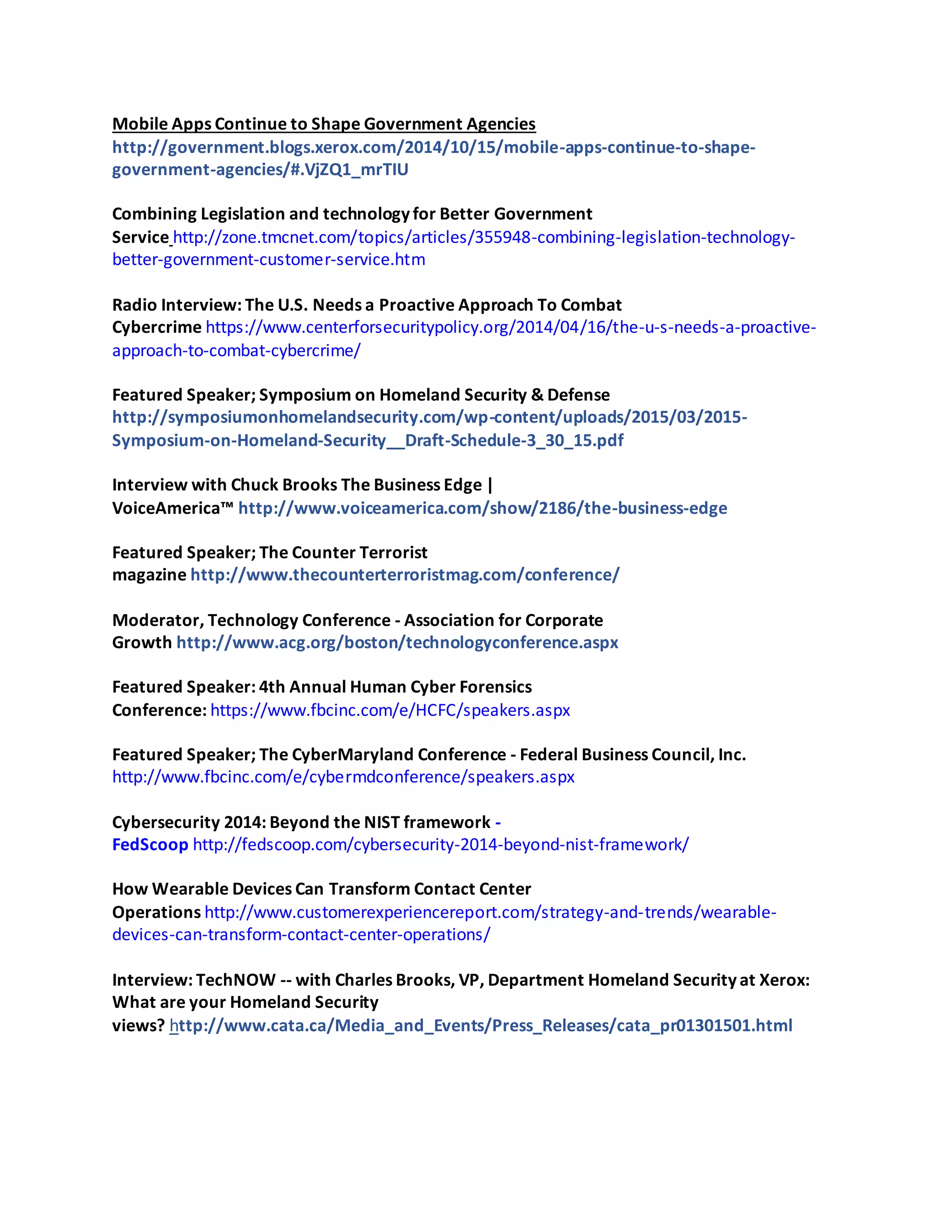 Mobile Apps Continue to Shape Government Agencies
http://government.blogs.xerox.com/2014/10/15/mobile-apps-continue-to-shape-
government-agencies/#.VjZQ1_mrTIU
Combining Legislation and technology for Better Government
Service http://zone.tmcnet.com/topics/articles/355948-combining-legislation-technology-
better-government-customer-service.htm
Radio Interview: The U.S. Needs a Proactive Approach To Combat
Cybercrime https://www.centerforsecuritypolicy.org/2014/04/16/the-u-s-needs-a-proactive-
approach-to-combat-cybercrime/
Featured Speaker; Symposium on Homeland Security & Defense
http://symposiumonhomelandsecurity.com/wp-content/uploads/2015/03/2015-
Symposium-on-Homeland-Security__Draft-Schedule-3_30_15.pdf
Interview with Chuck Brooks The Business Edge |
VoiceAmerica™ http://www.voiceamerica.com/show/2186/the-business-edge
Featured Speaker; The Counter Terrorist
magazine http://www.thecounterterroristmag.com/conference/
Moderator, Technology Conference - Association for Corporate
Growth http://www.acg.org/boston/technologyconference.aspx
Featured Speaker: 4th Annual Human Cyber Forensics
Conference: https://www.fbcinc.com/e/HCFC/speakers.aspx
Featured Speaker; The CyberMaryland Conference - Federal Business Council, Inc.
http://www.fbcinc.com/e/cybermdconference/speakers.aspx
Cybersecurity 2014: Beyond the NIST framework -
FedScoop http://fedscoop.com/cybersecurity-2014-beyond-nist-framework/
How Wearable Devices Can Transform Contact Center
Operations http://www.customerexperiencereport.com/strategy-and-trends/wearable-
devices-can-transform-contact-center-operations/
Interview: TechNOW -- with Charles Brooks, VP, Department Homeland Security at Xerox:
What are your Homeland Security
views? http://www.cata.ca/Media_and_Events/Press_Releases/cata_pr01301501.html
 