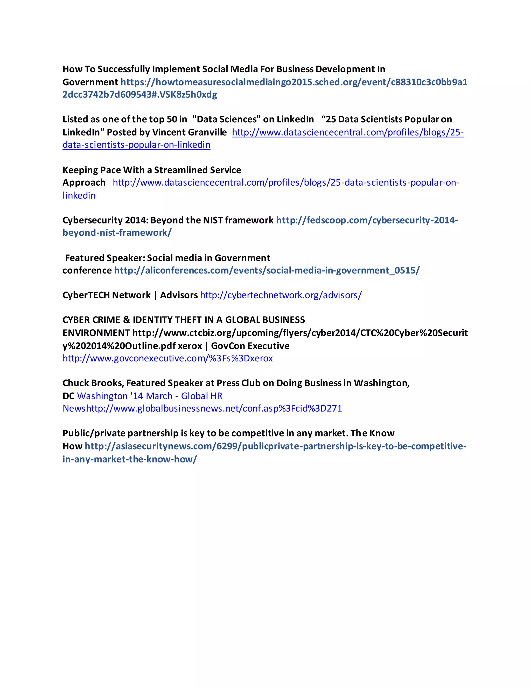 How To Successfully Implement Social Media For Business Development In
Government https://howtomeasuresocialmediaingo2015.sched.org/event/c88310c3c0bb9a1
2dcc3742b7d609543#.VSK8z5h0xdg
Listed as one of the top 50 in "Data Sciences" on LinkedIn “25 Data Scientists Popularon
LinkedIn” Posted by Vincent Granville http://www.datasciencecentral.com/profiles/blogs/25-
data-scientists-popular-on-linkedin
Keeping Pace With a Streamlined Service
Approach http://www.datasciencecentral.com/profiles/blogs/25-data-scientists-popular-on-
linkedin
Cybersecurity 2014: Beyond the NIST framework http://fedscoop.com/cybersecurity-2014-
beyond-nist-framework/
Featured Speaker: Social media in Government
conference http://aliconferences.com/events/social-media-in-government_0515/
CyberTECH Network | Advisors http://cybertechnetwork.org/advisors/
CYBER CRIME & IDENTITY THEFT IN A GLOBAL BUSINESS
ENVIRONMENT http://www.ctcbiz.org/upcoming/flyers/cyber2014/CTC%20Cyber%20Securit
y%202014%20Outline.pdf xerox | GovCon Executive
http://www.govconexecutive.com/%3Fs%3Dxerox
Chuck Brooks, Featured Speaker at Press Club on Doing Business in Washington,
DC Washington '14 March - Global HR
Newshttp://www.globalbusinessnews.net/conf.asp%3Fcid%3D271
Public/private partnership is key to be competitive in any market. The Know
How http://asiasecuritynews.com/6299/publicprivate-partnership-is-key-to-be-competitive-
in-any-market-the-know-how/
 