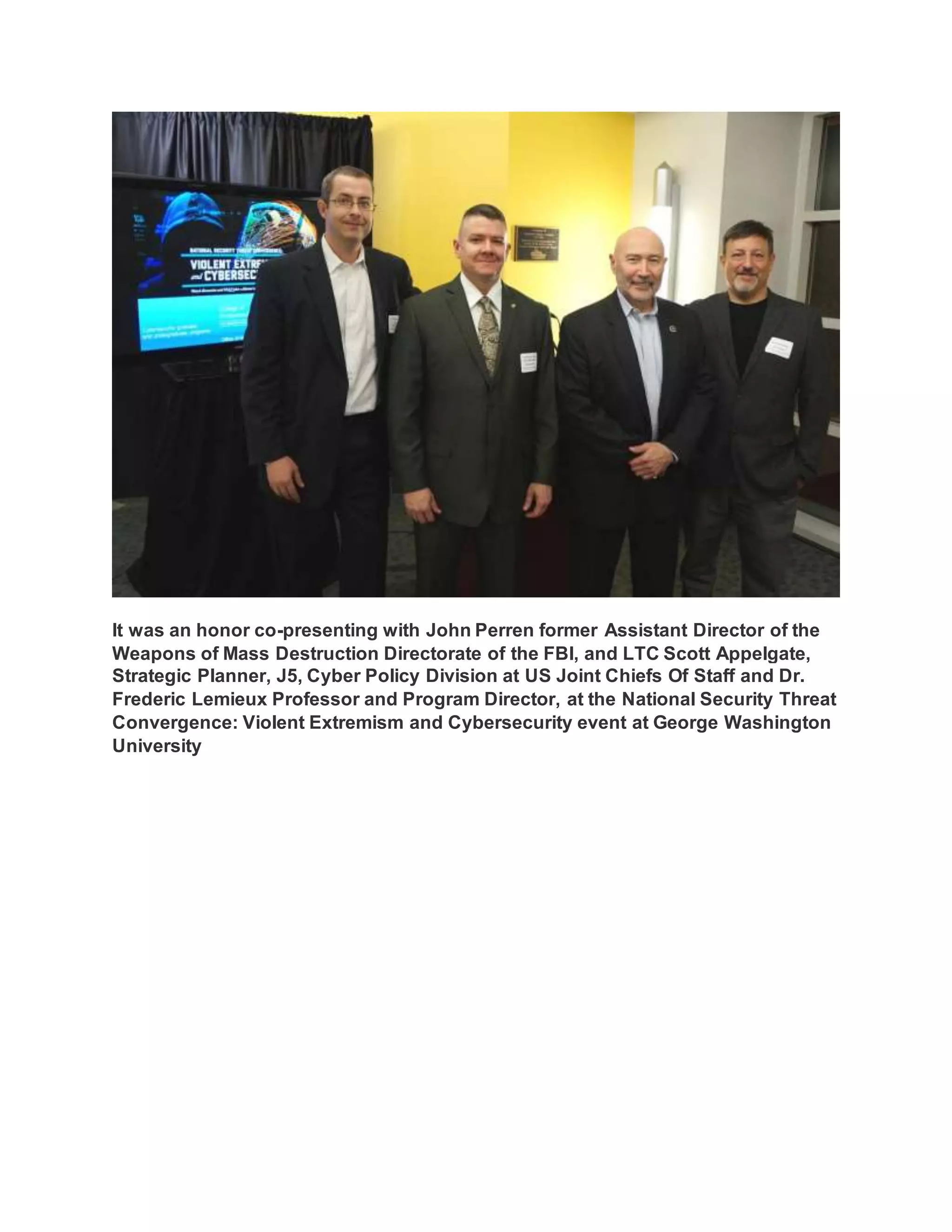 It was an honor co-presenting with John Perren former Assistant Director of the
Weapons of Mass Destruction Directorate of the FBI, and LTC Scott Appelgate,
Strategic Planner, J5, Cyber Policy Division at US Joint Chiefs Of Staff and Dr.
Frederic Lemieux Professor and Program Director, at the National Security Threat
Convergence: Violent Extremism and Cybersecurity event at George Washington
University
 