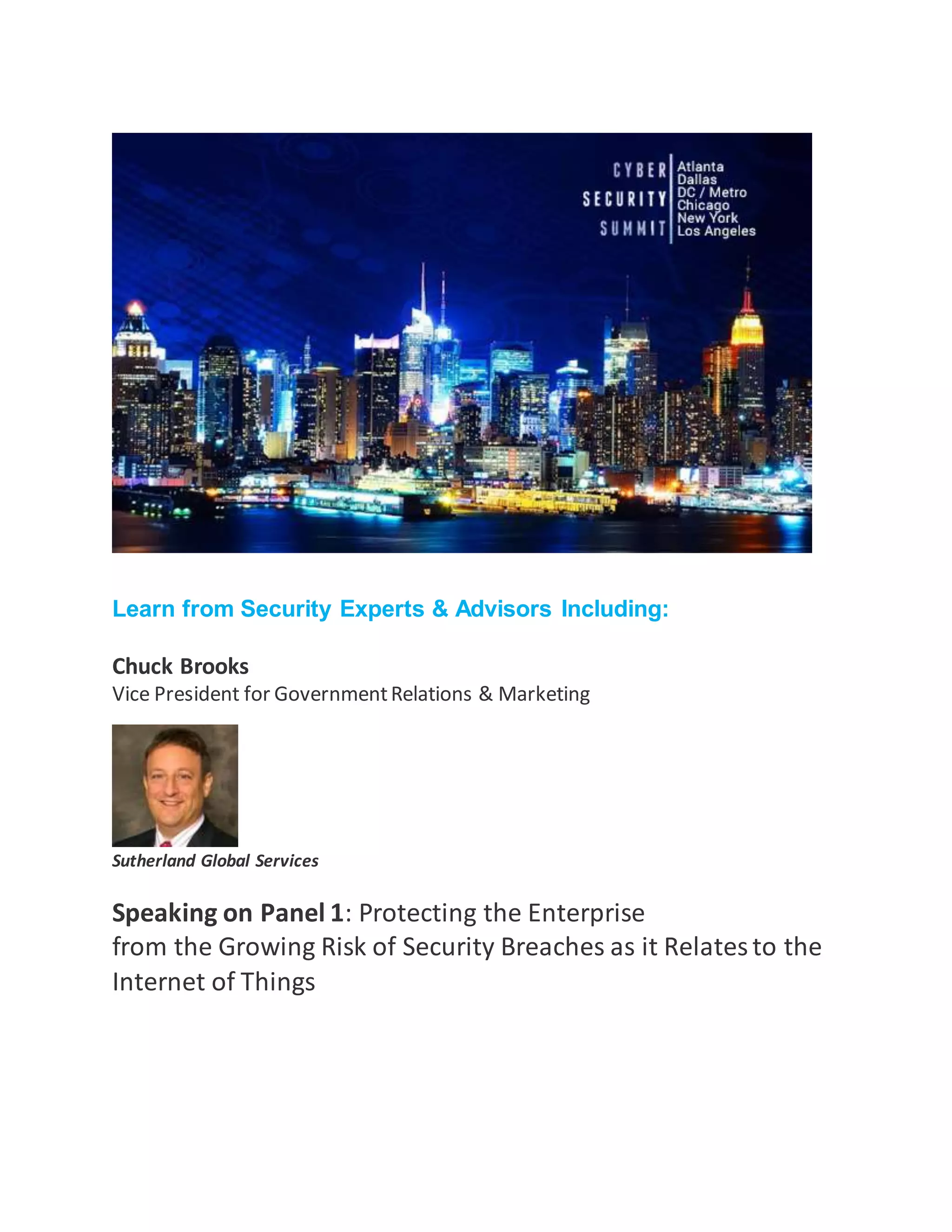 Thursday,
June 30, 2016 from 8:00 AM to 6:00 PM
The Ritz-Carlton Tysons Corner •
Learn from Security Experts & Advisors Including:
Chuck Brooks
Vice President for GovernmentRelations & Marketing
Sutherland Global Services
Speaking on Panel 1: Protecting the Enterprise
from the Growing Risk of Security Breaches as it Relatesto the
Internet of Things
 