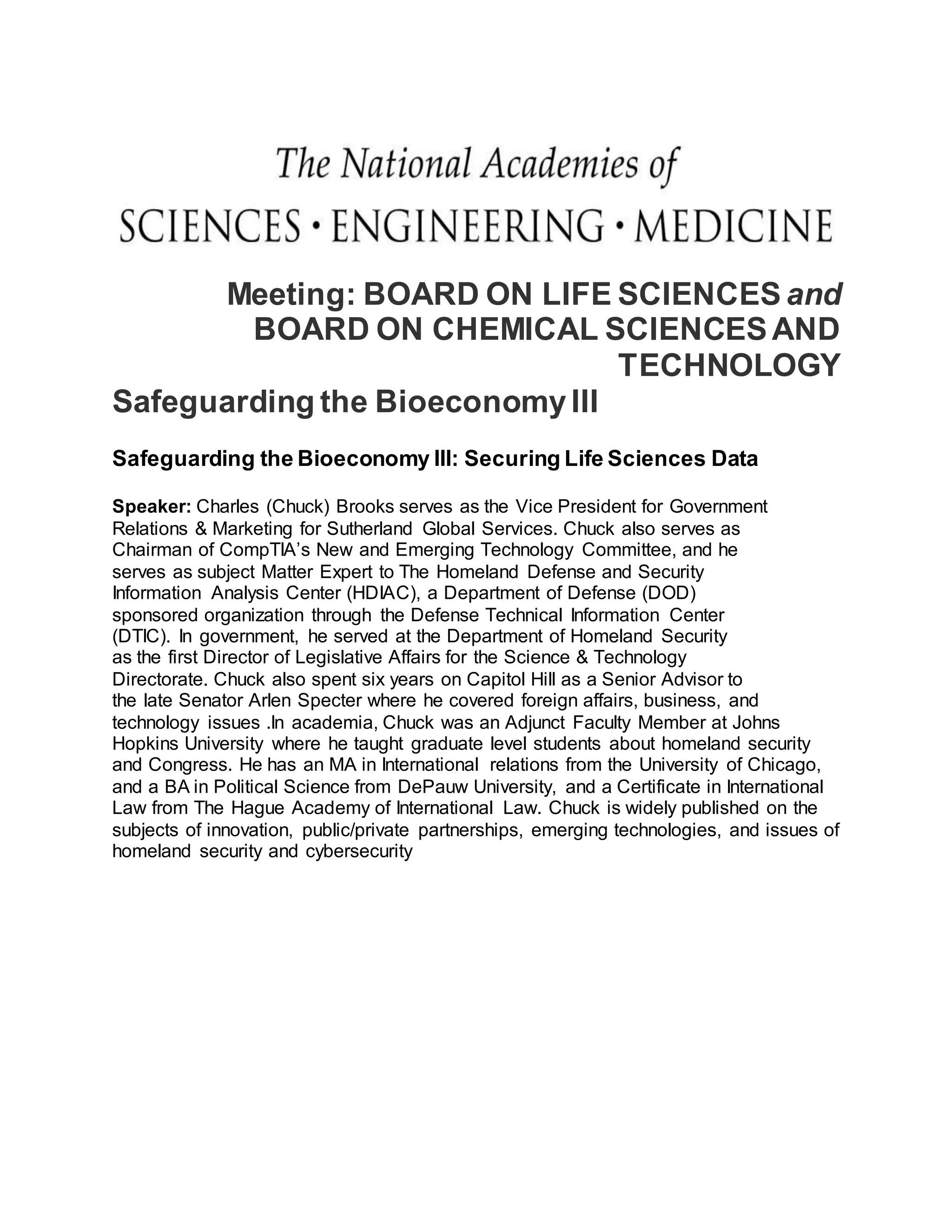Meeting: BOARD ON LIFE SCIENCES and
BOARD ON CHEMICAL SCIENCESAND
TECHNOLOGY
Safeguarding the BioeconomyIII
Safeguarding the Bioeconomy III: Securing Life Sciences Data
Speaker: Charles (Chuck) Brooks serves as the Vice President for Government
Relations & Marketing for Sutherland Global Services. Chuck also serves as
Chairman of CompTIA’s New and Emerging Technology Committee, and he
serves as subject Matter Expert to The Homeland Defense and Security
Information Analysis Center (HDIAC), a Department of Defense (DOD)
sponsored organization through the Defense Technical Information Center
(DTIC). In government, he served at the Department of Homeland Security
as the first Director of Legislative Affairs for the Science & Technology
Directorate. Chuck also spent six years on Capitol Hill as a Senior Advisor to
the late Senator Arlen Specter where he covered foreign affairs, business, and
technology issues .In academia, Chuck was an Adjunct Faculty Member at Johns
Hopkins University where he taught graduate level students about homeland security
and Congress. He has an MA in International relations from the University of Chicago,
and a BA in Political Science from DePauw University, and a Certificate in International
Law from The Hague Academy of International Law. Chuck is widely published on the
subjects of innovation, public/private partnerships, emerging technologies, and issues of
homeland security and cybersecurity
 