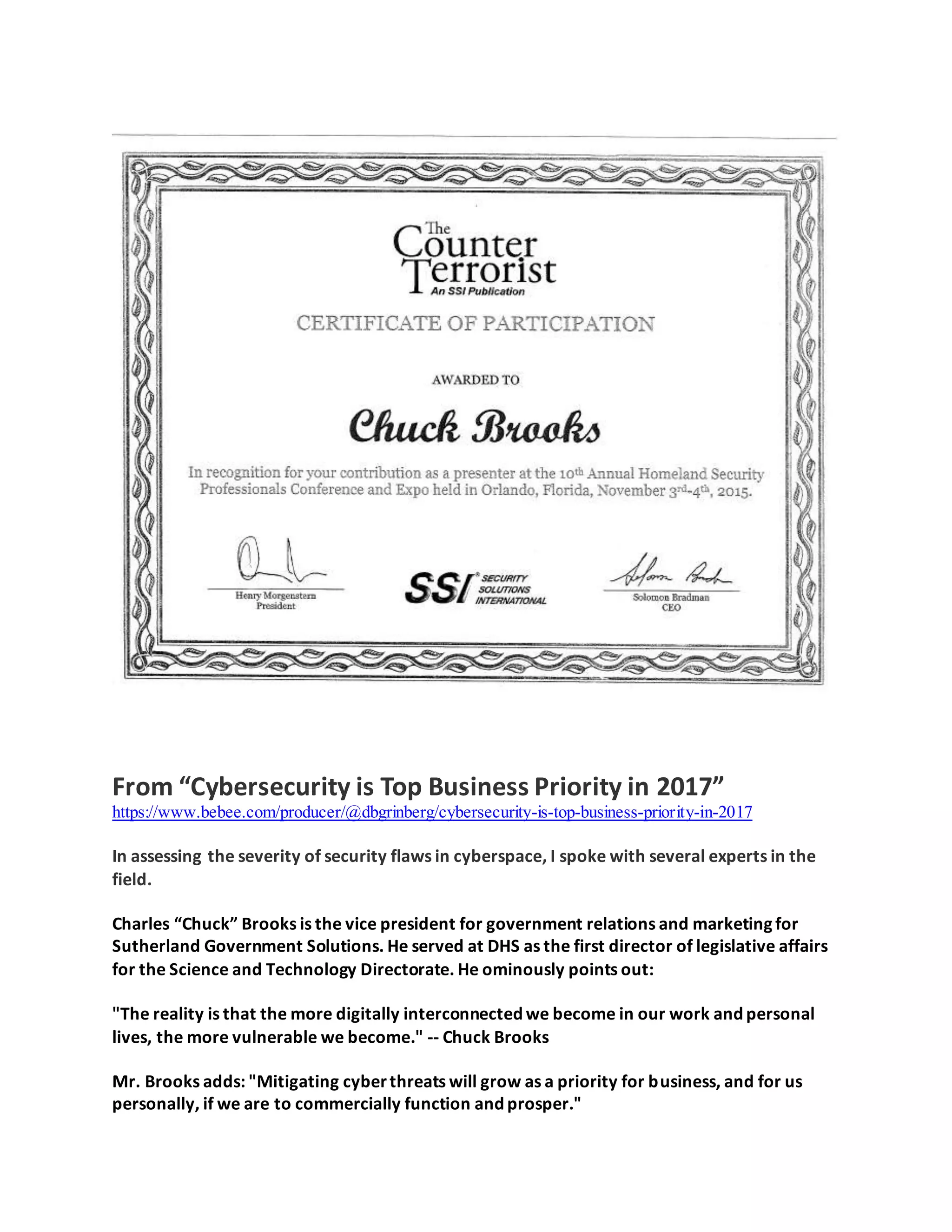 From “Cybersecurity is Top Business Priority in 2017”
https://www.bebee.com/producer/@dbgrinberg/cybersecurity-is-top-business-priority-in-2017
In assessing the severity of security flaws in cyberspace, I spoke with several experts in the
field.
Charles “Chuck” Brooks is the vice president for government relations and marketing for
Sutherland Government Solutions. He served at DHS as the first director of legislative affairs
for the Science and Technology Directorate. He ominously points out:
"The reality is that the more digitally interconnected we become in our work and personal
lives, the more vulnerable we become." -- Chuck Brooks
Mr. Brooks adds: "Mitigating cyberthreats will grow as a priority for business, and for us
personally, if we are to commercially function and prosper."
 