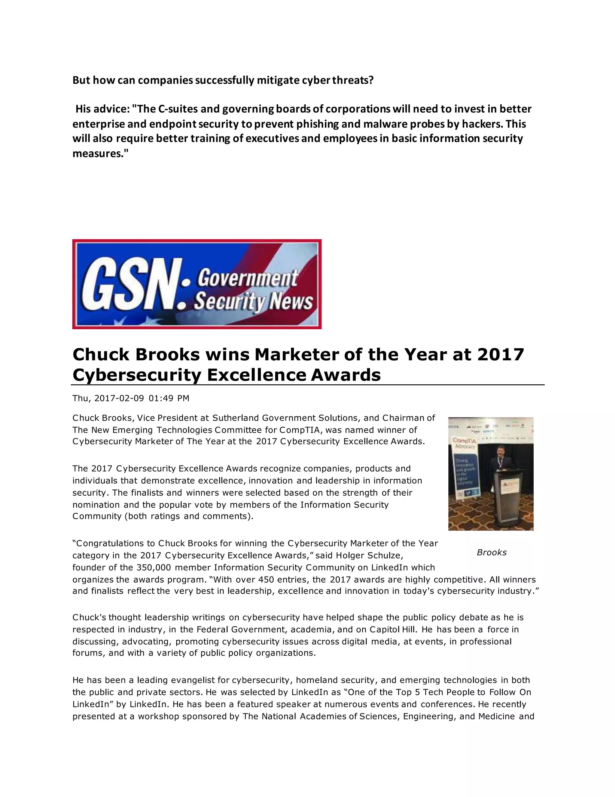 But how can companies successfully mitigate cyberthreats?
His advice: "The C-suites and governing boards of corporations will need to invest in better
enterprise and endpoint security toprevent phishing and malware probes by hackers. This
will also require better training of executives and employees in basic information security
measures."
Chuck Brooks wins Marketer of the Year at 2017
Cybersecurity Excellence Awards
Thu, 2017-02-09 01:49 PM
Chuck Brooks, Vice President at Sutherland Government Solutions, and Chairman of
The New Emerging Technologies Committee for CompTIA, was named winner of
Cybersecurity Marketer of The Year at the 2017 Cybersecurity Excellence Awards.
The 2017 Cybersecurity Excellence Awards recognize companies, products and
individuals that demonstrate excellence, innovation and leadership in information
security. The finalists and winners were selected based on the strength of their
nomination and the popular vote by members of the Information Security
Community (both ratings and comments).
“Congratulations to Chuck Brooks for winning the Cybersecurity Marketer of the Year
category in the 2017 Cybersecurity Excellence Awards,” said Holger Schulze,
founder of the 350,000 member Information Security Community on LinkedIn which
organizes the awards program. “With over 450 entries, the 2017 awards are highly competitive. All winners
and finalists reflect the very best in leadership, excellence and innovation in today's cybersecurity industry.”
Chuck's thought leadership writings on cybersecurity have helped shape the public policy debate as he is
respected in industry, in the Federal Government, academia, and on Capitol Hill. He has been a force in
discussing, advocating, promoting cybersecurity issues across digital media, at events, in professional
forums, and with a variety of public policy organizations.
He has been a leading evangelist for cybersecurity, homeland security, and emerging technologies in both
the public and private sectors. He was selected by LinkedIn as “One of the Top 5 Tech People to Follow On
LinkedIn” by LinkedIn. He has been a featured speaker at numerous events and conferences. He recently
presented at a workshop sponsored by The National Academies of Sciences, Engineering, and Medicine and
Brooks
 