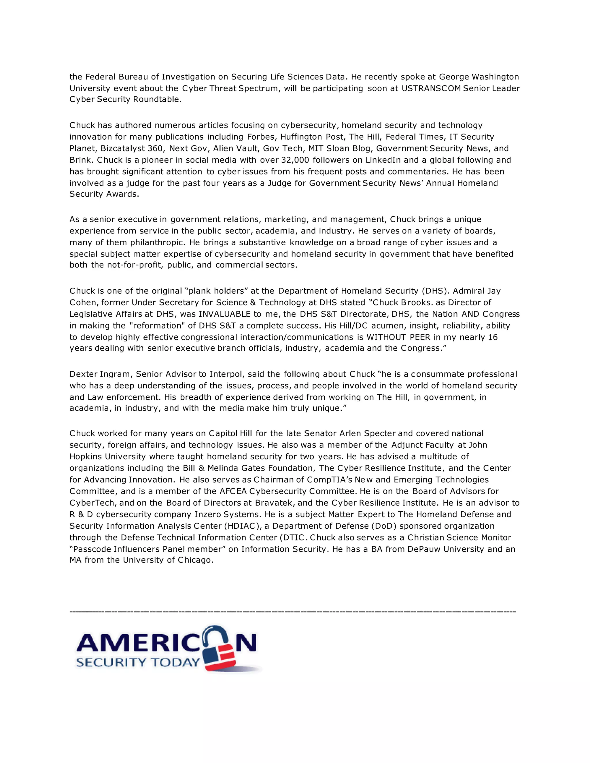 the Federal Bureau of Investigation on Securing Life Sciences Data. He recently spoke at George Washington
University event about the Cyber Threat Spectrum, will be participating soon at USTRANSCOM Senior Leader
Cyber Security Roundtable.
Chuck has authored numerous articles focusing on cybersecurity, homeland security and technology
innovation for many publications including Forbes, Huffington Post, The Hill, Federal Times, IT Security
Planet, Bizcatalyst 360, Next Gov, Alien Vault, Gov Tech, MIT Sloan Blog, Government Security News, and
Brink. Chuck is a pioneer in social media with over 32,000 followers on LinkedIn and a global following and
has brought significant attention to cyber issues from his frequent posts and commentaries. He has been
involved as a judge for the past four years as a Judge for Government Security News’ Annual Homeland
Security Awards.
As a senior executive in government relations, marketing, and management, Chuck brings a unique
experience from service in the public sector, academia, and industry. He serves on a variety of boards,
many of them philanthropic. He brings a substantive knowledge on a broad range of cyber issues and a
special subject matter expertise of cybersecurity and homeland security in government that have benefited
both the not-for-profit, public, and commercial sectors.
Chuck is one of the original “plank holders” at the Department of Homeland Security (DHS). Admiral Jay
Cohen, former Under Secretary for Science & Technology at DHS stated “Chuck B rooks. as Director of
Legislative Affairs at DHS, was INVALUABLE to me, the DHS S&T Directorate, DHS, the Nation AND Congress
in making the "reformation" of DHS S&T a complete success. His Hill/DC acumen, insight, reliability, ability
to develop highly effective congressional interaction/communications is WITHOUT PEER in my nearly 16
years dealing with senior executive branch officials, industry, academia and the Congress.”
Dexter Ingram, Senior Advisor to Interpol, said the following about Chuck “he is a consummate professional
who has a deep understanding of the issues, process, and people involved in the world of homeland security
and Law enforcement. His breadth of experience derived from working on The Hill, in government, in
academia, in industry, and with the media make him truly unique.”
Chuck worked for many years on Capitol Hill for the late Senator Arlen Specter and covered national
security, foreign affairs, and technology issues. He also was a member of the Adjunct Faculty at John
Hopkins University where taught homeland security for two years. He has advised a multitude of
organizations including the Bill & Melinda Gates Foundation, The Cyber Resilience Institute, and the Center
for Advancing Innovation. He also serves as Chairman of CompTIA’s New and Emerging Technologies
Committee, and is a member of the AFCEA Cybersecurity Committee. He is on the Board of Advisors for
CyberTech, and on the Board of Directors at Bravatek, and the Cyber Resilience Institute. He is an advisor to
R & D cybersecurity company Inzero Systems. He is a subject Matter Expert to The Homeland Defense and
Security Information Analysis Center (HDIAC), a Department of Defense (DoD) sponsored organization
through the Defense Technical Information Center (DTIC. Chuck also serves as a Christian Science Monitor
“Passcode Influencers Panel member” on Information Security. He has a BA from DePauw University and an
MA from the University of Chicago.
--------------------------------------------------------------------------------------------------------------------------------------------
 