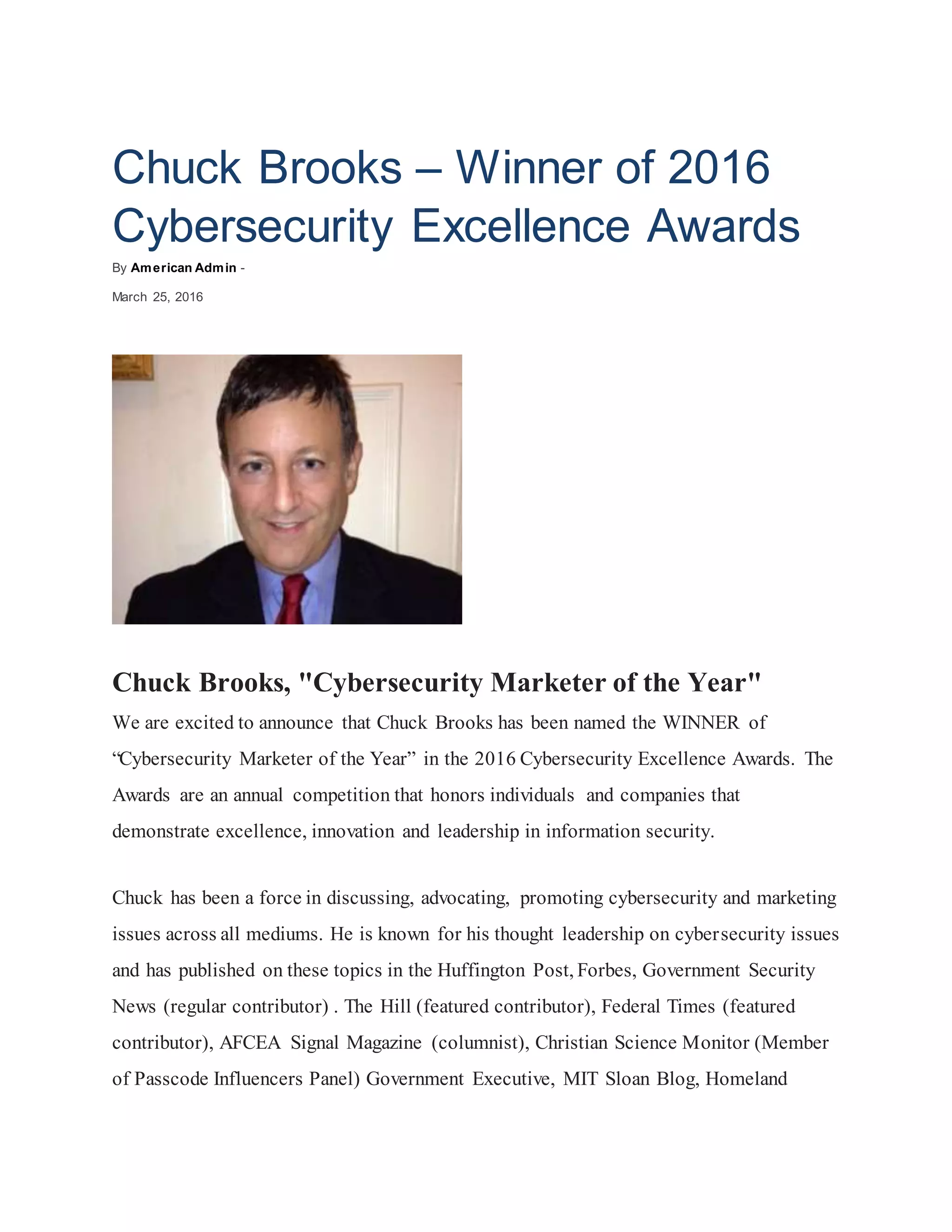 Chuck Brooks – Winner of 2016
Cybersecurity Excellence Awards
By American Admin -
March 25, 2016
Chuck Brooks, "Cybersecurity Marketer of the Year"
We are excited to announce that Chuck Brooks has been named the WINNER of
“Cybersecurity Marketer of the Year” in the 2016 Cybersecurity Excellence Awards. The
Awards are an annual competition that honors individuals and companies that
demonstrate excellence, innovation and leadership in information security.
Chuck has been a force in discussing, advocating, promoting cybersecurity and marketing
issues across all mediums. He is known for his thought leadership on cybersecurity issues
and has published on these topics in the Huffington Post, Forbes, Government Security
News (regular contributor) . The Hill (featured contributor), Federal Times (featured
contributor), AFCEA Signal Magazine (columnist), Christian Science Monitor (Member
of Passcode Influencers Panel) Government Executive, MIT Sloan Blog, Homeland
 