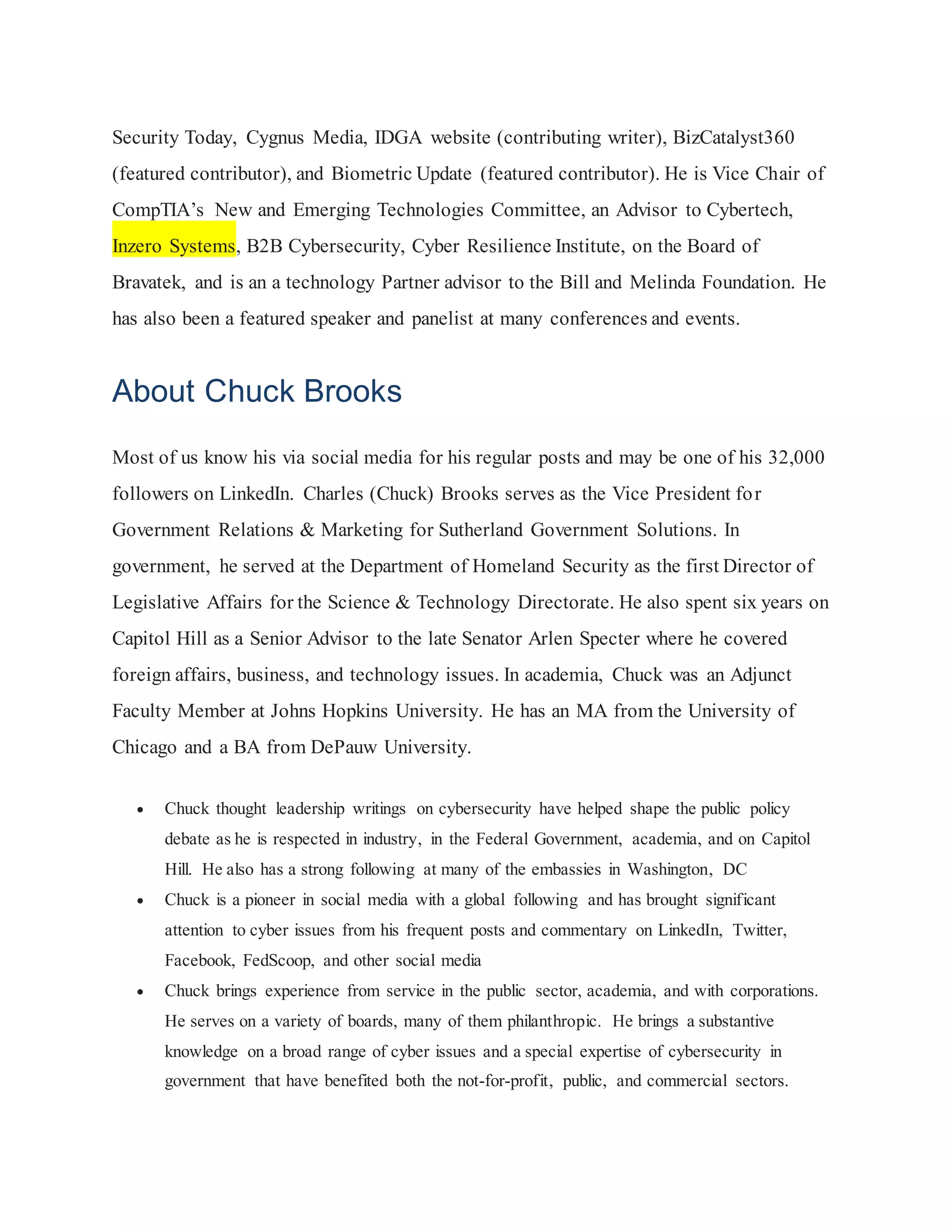 Security Today, Cygnus Media, IDGA website (contributing writer), BizCatalyst360
(featured contributor), and Biometric Update (featured contributor). He is Vice Chair of
CompTIA’s New and Emerging Technologies Committee, an Advisor to Cybertech,
Inzero Systems, B2B Cybersecurity, Cyber Resilience Institute, on the Board of
Bravatek, and is an a technology Partner advisor to the Bill and Melinda Foundation. He
has also been a featured speaker and panelist at many conferences and events.
About Chuck Brooks
Most of us know his via social media for his regular posts and may be one of his 32,000
followers on LinkedIn. Charles (Chuck) Brooks serves as the Vice President for
Government Relations & Marketing for Sutherland Government Solutions. In
government, he served at the Department of Homeland Security as the first Director of
Legislative Affairs for the Science & Technology Directorate. He also spent six years on
Capitol Hill as a Senior Advisor to the late Senator Arlen Specter where he covered
foreign affairs, business, and technology issues. In academia, Chuck was an Adjunct
Faculty Member at Johns Hopkins University. He has an MA from the University of
Chicago and a BA from DePauw University.
 Chuck thought leadership writings on cybersecurity have helped shape the public policy
debate as he is respected in industry, in the Federal Government, academia, and on Capitol
Hill. He also has a strong following at many of the embassies in Washington, DC
 Chuck is a pioneer in social media with a global following and has brought significant
attention to cyber issues from his frequent posts and commentary on LinkedIn, Twitter,
Facebook, FedScoop, and other social media
 Chuck brings experience from service in the public sector, academia, and with corporations.
He serves on a variety of boards, many of them philanthropic. He brings a substantive
knowledge on a broad range of cyber issues and a special expertise of cybersecurity in
government that have benefited both the not-for-profit, public, and commercial sectors.
 