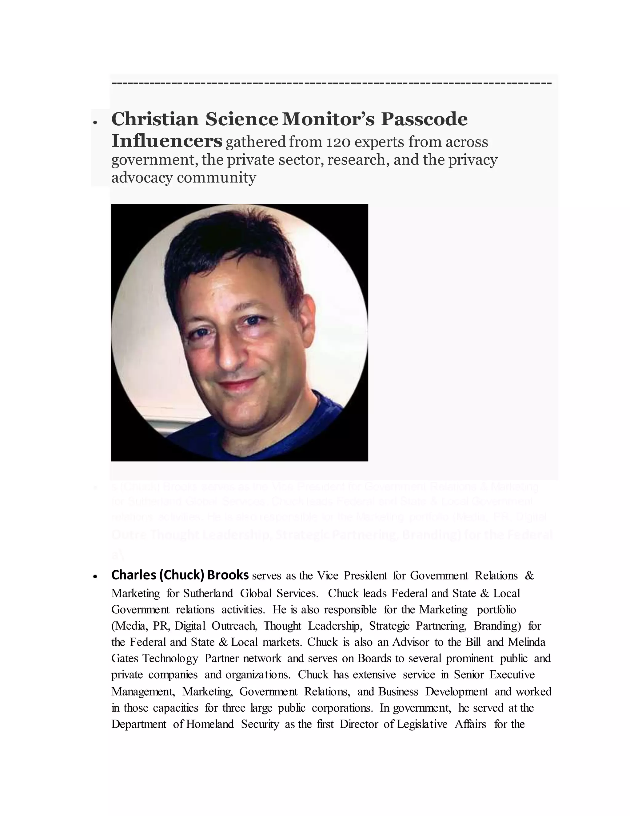 -----------------------------------------------------------------------------
 Christian Science Monitor’s Passcode
Influencers gathered from 120 experts from across
government, the private sector, research, and the privacy
advocacy community
 s (Chuck) Brooks serves as the Vice President for Government Relations & Marketing
for Sutherland Global Services. Chuck leads Federal and State & Local Government
relations activities. He is also responsible for the Marketing portfolio (Media, PR, Digital
Outre Thought Leadership, Strategic Partnering, Branding) for the Federal
a
 Charles (Chuck) Brooks serves as the Vice President for Government Relations &
Marketing for Sutherland Global Services. Chuck leads Federal and State & Local
Government relations activities. He is also responsible for the Marketing portfolio
(Media, PR, Digital Outreach, Thought Leadership, Strategic Partnering, Branding) for
the Federal and State & Local markets. Chuck is also an Advisor to the Bill and Melinda
Gates Technology Partner network and serves on Boards to several prominent public and
private companies and organizations. Chuck has extensive service in Senior Executive
Management, Marketing, Government Relations, and Business Development and worked
in those capacities for three large public corporations. In government, he served at the
Department of Homeland Security as the first Director of Legislative Affairs for the
 