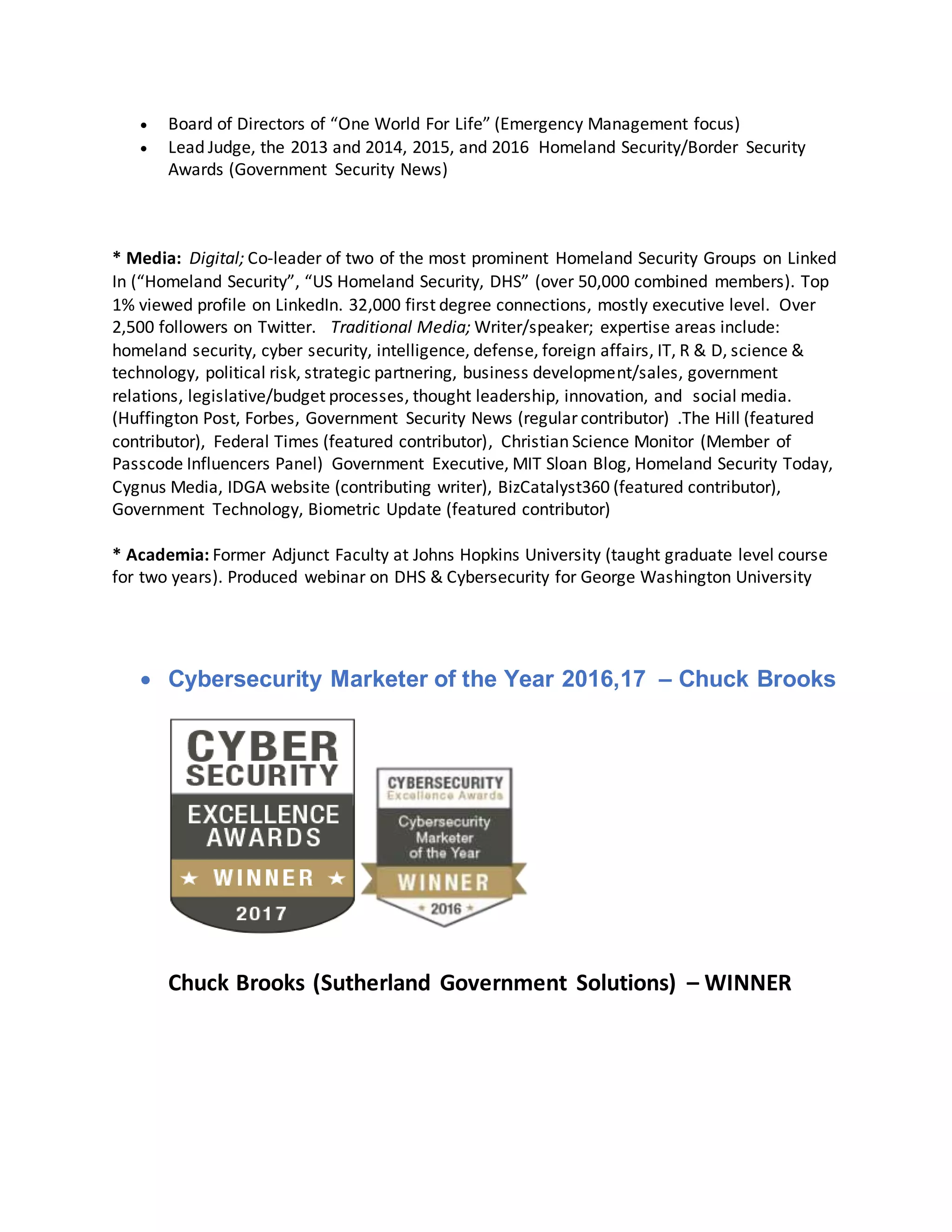  Board of Directors of “One World For Life” (Emergency Management focus)
 Lead Judge, the 2013 and 2014, 2015, and 2016 Homeland Security/Border Security
Awards (Government Security News)
* Media: Digital; Co-leader of two of the most prominent Homeland Security Groups on Linked
In (“Homeland Security”, “US Homeland Security, DHS” (over 50,000 combined members). Top
1% viewed profile on LinkedIn. 32,000 first degree connections, mostly executive level. Over
2,500 followers on Twitter. Traditional Media; Writer/speaker; expertise areas include:
homeland security, cyber security, intelligence, defense, foreign affairs, IT, R & D, science &
technology, political risk, strategic partnering, business development/sales, government
relations, legislative/budget processes, thought leadership, innovation, and social media.
(Huffington Post, Forbes, Government Security News (regular contributor) .The Hill (featured
contributor), Federal Times (featured contributor), Christian Science Monitor (Member of
Passcode Influencers Panel) Government Executive, MIT Sloan Blog, Homeland Security Today,
Cygnus Media, IDGA website (contributing writer), BizCatalyst360 (featured contributor),
Government Technology, Biometric Update (featured contributor)
* Academia: Former Adjunct Faculty at Johns Hopkins University (taught graduate level course
for two years). Produced webinar on DHS & Cybersecurity for George Washington University
 Cybersecurity Marketer of the Year 2016,17 – Chuck Brooks
Chuck Brooks (Sutherland Government Solutions) – WINNER
 