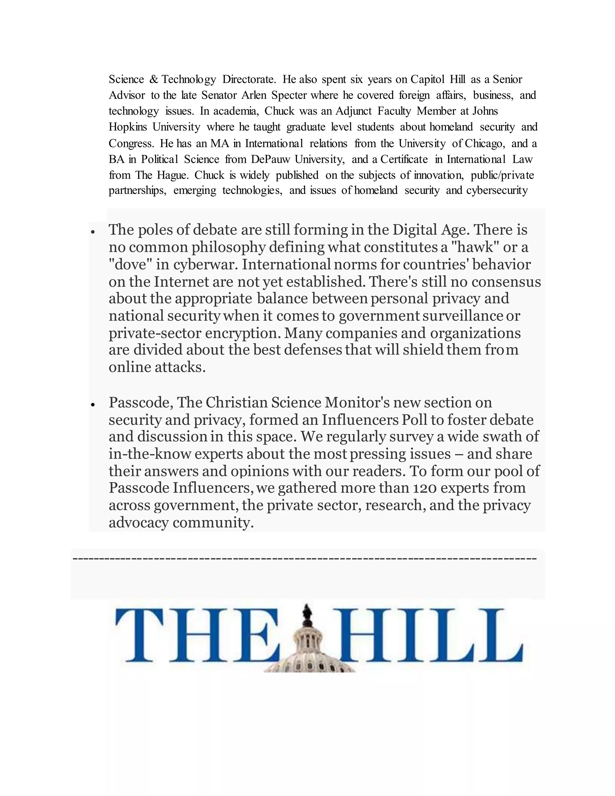 Science & Technology Directorate. He also spent six years on Capitol Hill as a Senior
Advisor to the late Senator Arlen Specter where he covered foreign affairs, business, and
technology issues. In academia, Chuck was an Adjunct Faculty Member at Johns
Hopkins University where he taught graduate level students about homeland security and
Congress. He has an MA in International relations from the University of Chicago, and a
BA in Political Science from DePauw University, and a Certificate in International Law
from The Hague. Chuck is widely published on the subjects of innovation, public/private
partnerships, emerging technologies, and issues of homeland security and cybersecurity
State & Local markets. Chuck is also an Advisor to the Bill and Melinda Gates
 The poles of debate are still forming in the Digital Age. There is
no common philosophy defining what constitutes a "hawk" or a
"dove" in cyberwar. International norms for countries' behavior
on the Internet are not yet established. There's still no consensus
about the appropriate balance between personal privacy and
national security when it comes to government surveillance or
private-sector encryption. Many companies and organizations
are divided about the best defenses that will shield them from
online attacks.
 Passcode, The Christian Science Monitor's new section on
security and privacy, formed an Influencers Poll to foster debate
and discussion in this space. We regularly survey a wide swath of
in-the-know experts about the most pressing issues – and share
their answers and opinions with our readers. To form our pool of
Passcode Influencers,we gathered more than 120 experts from
across government, the private sector, research, and the privacy
advocacy community.
-----------------------------------------------------------------------------------
 