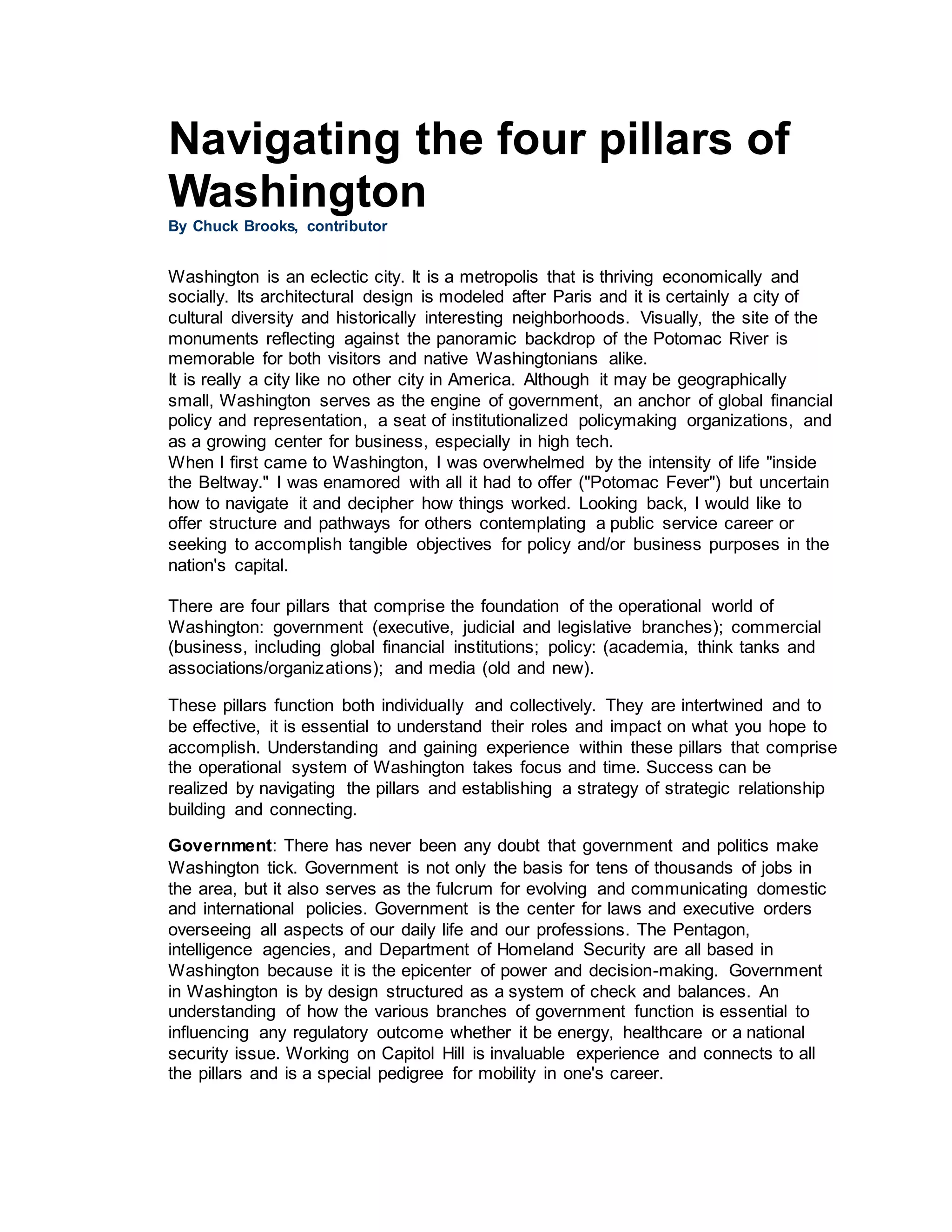 Navigating the four pillars of
Washington
By Chuck Brooks, contributor
Washington is an eclectic city. It is a metropolis that is thriving economically and
socially. Its architectural design is modeled after Paris and it is certainly a city of
cultural diversity and historically interesting neighborhoods. Visually, the site of the
monuments reflecting against the panoramic backdrop of the Potomac River is
memorable for both visitors and native Washingtonians alike.
It is really a city like no other city in America. Although it may be geographically
small, Washington serves as the engine of government, an anchor of global financial
policy and representation, a seat of institutionalized policymaking organizations, and
as a growing center for business, especially in high tech.
When I first came to Washington, I was overwhelmed by the intensity of life "inside
the Beltway." I was enamored with all it had to offer ("Potomac Fever") but uncertain
how to navigate it and decipher how things worked. Looking back, I would like to
offer structure and pathways for others contemplating a public service career or
seeking to accomplish tangible objectives for policy and/or business purposes in the
nation's capital.
There are four pillars that comprise the foundation of the operational world of
Washington: government (executive, judicial and legislative branches); commercial
(business, including global financial institutions; policy: (academia, think tanks and
associations/organizations); and media (old and new).
These pillars function both individually and collectively. They are intertwined and to
be effective, it is essential to understand their roles and impact on what you hope to
accomplish. Understanding and gaining experience within these pillars that comprise
the operational system of Washington takes focus and time. Success can be
realized by navigating the pillars and establishing a strategy of strategic relationship
building and connecting.
Government: There has never been any doubt that government and politics make
Washington tick. Government is not only the basis for tens of thousands of jobs in
the area, but it also serves as the fulcrum for evolving and communicating domestic
and international policies. Government is the center for laws and executive orders
overseeing all aspects of our daily life and our professions. The Pentagon,
intelligence agencies, and Department of Homeland Security are all based in
Washington because it is the epicenter of power and decision-making. Government
in Washington is by design structured as a system of check and balances. An
understanding of how the various branches of government function is essential to
influencing any regulatory outcome whether it be energy, healthcare or a national
security issue. Working on Capitol Hill is invaluable experience and connects to all
the pillars and is a special pedigree for mobility in one's career.
 