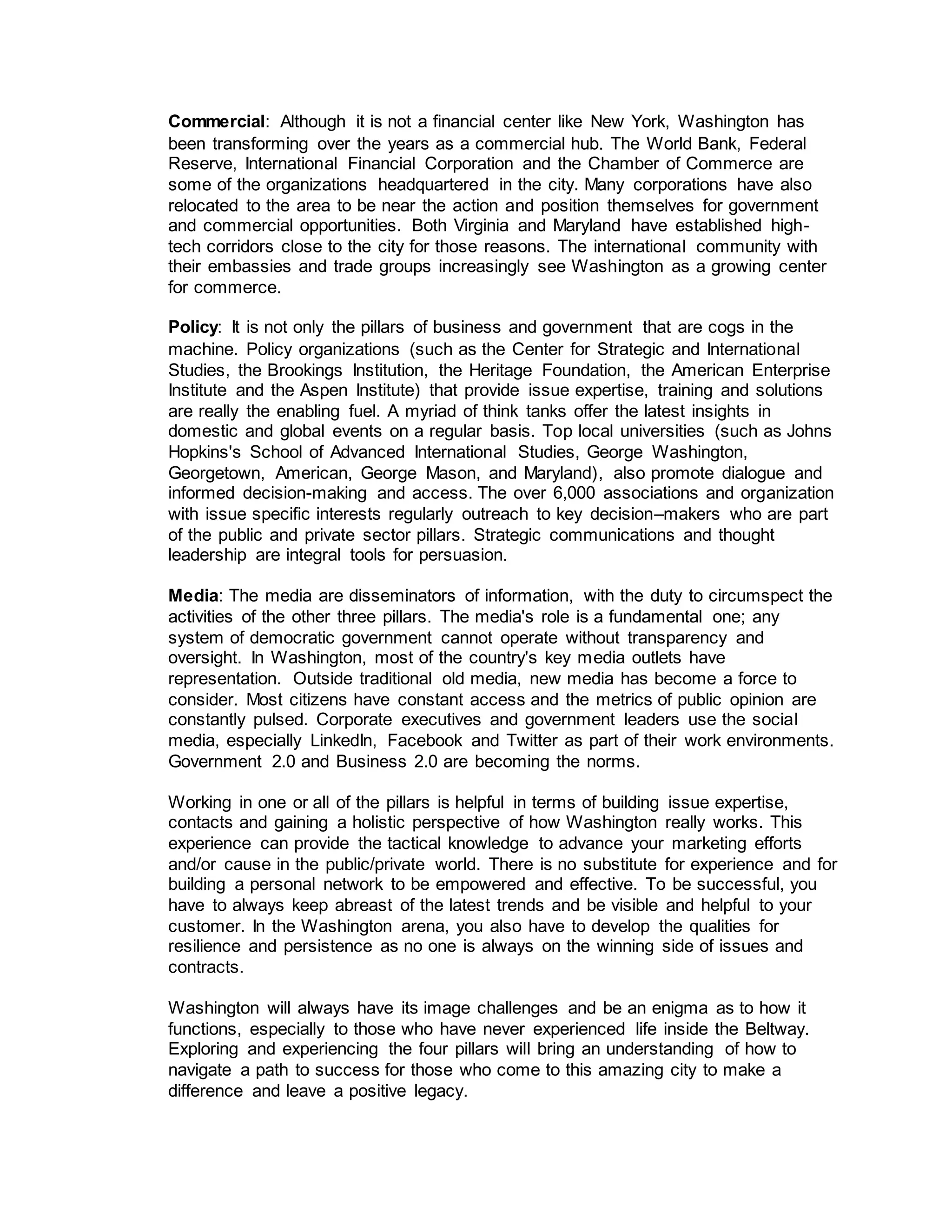 Commercial: Although it is not a financial center like New York, Washington has
been transforming over the years as a commercial hub. The World Bank, Federal
Reserve, International Financial Corporation and the Chamber of Commerce are
some of the organizations headquartered in the city. Many corporations have also
relocated to the area to be near the action and position themselves for government
and commercial opportunities. Both Virginia and Maryland have established high-
tech corridors close to the city for those reasons. The international community with
their embassies and trade groups increasingly see Washington as a growing center
for commerce.
Policy: It is not only the pillars of business and government that are cogs in the
machine. Policy organizations (such as the Center for Strategic and International
Studies, the Brookings Institution, the Heritage Foundation, the American Enterprise
Institute and the Aspen Institute) that provide issue expertise, training and solutions
are really the enabling fuel. A myriad of think tanks offer the latest insights in
domestic and global events on a regular basis. Top local universities (such as Johns
Hopkins's School of Advanced International Studies, George Washington,
Georgetown, American, George Mason, and Maryland), also promote dialogue and
informed decision-making and access. The over 6,000 associations and organization
with issue specific interests regularly outreach to key decision–makers who are part
of the public and private sector pillars. Strategic communications and thought
leadership are integral tools for persuasion.
Media: The media are disseminators of information, with the duty to circumspect the
activities of the other three pillars. The media's role is a fundamental one; any
system of democratic government cannot operate without transparency and
oversight. In Washington, most of the country's key media outlets have
representation. Outside traditional old media, new media has become a force to
consider. Most citizens have constant access and the metrics of public opinion are
constantly pulsed. Corporate executives and government leaders use the social
media, especially LinkedIn, Facebook and Twitter as part of their work environments.
Government 2.0 and Business 2.0 are becoming the norms.
Working in one or all of the pillars is helpful in terms of building issue expertise,
contacts and gaining a holistic perspective of how Washington really works. This
experience can provide the tactical knowledge to advance your marketing efforts
and/or cause in the public/private world. There is no substitute for experience and for
building a personal network to be empowered and effective. To be successful, you
have to always keep abreast of the latest trends and be visible and helpful to your
customer. In the Washington arena, you also have to develop the qualities for
resilience and persistence as no one is always on the winning side of issues and
contracts.
Washington will always have its image challenges and be an enigma as to how it
functions, especially to those who have never experienced life inside the Beltway.
Exploring and experiencing the four pillars will bring an understanding of how to
navigate a path to success for those who come to this amazing city to make a
difference and leave a positive legacy.
 
