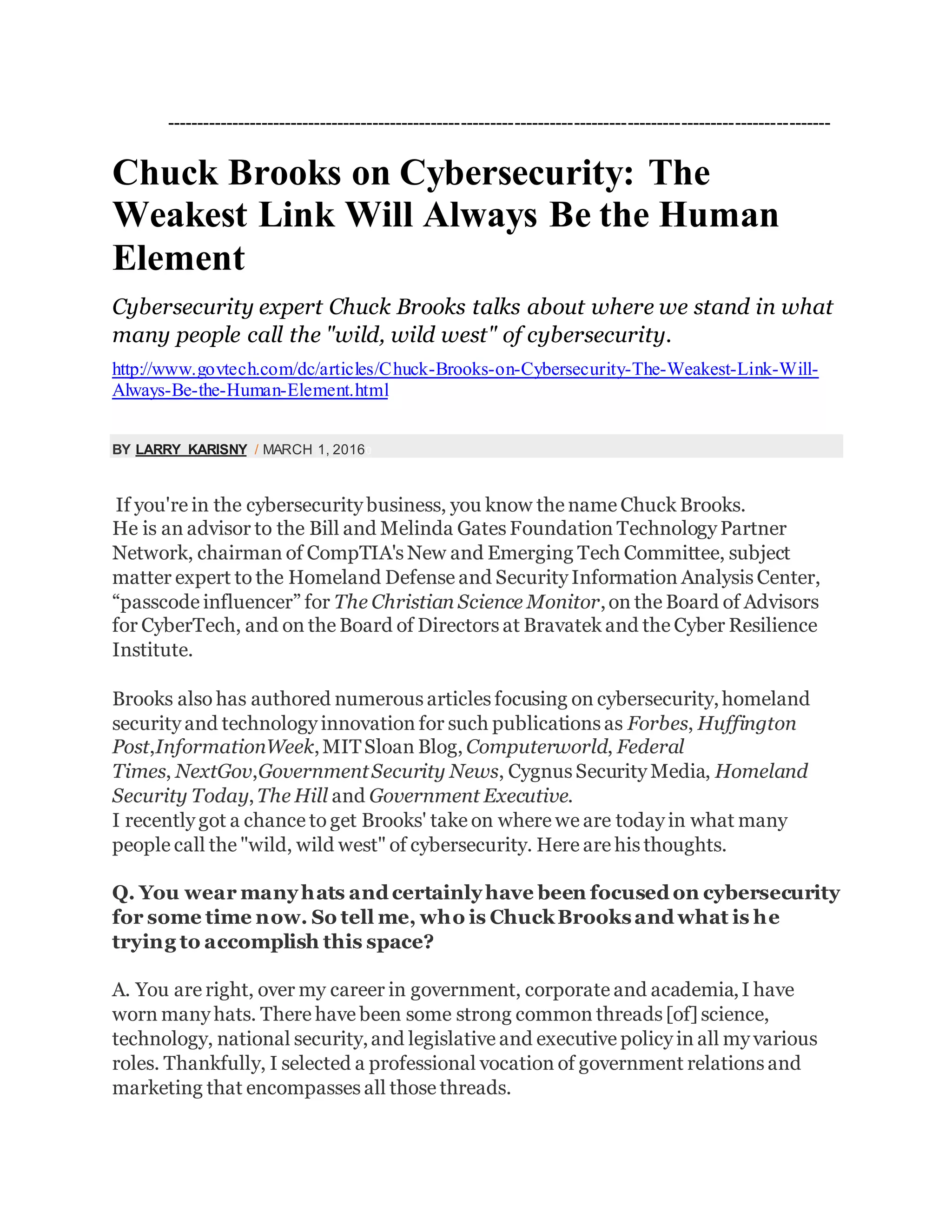 ----------------------------------------------------------------------------------------------------------------
Chuck Brooks on Cybersecurity: The
Weakest Link Will Always Be the Human
Element
Cybersecurity expert Chuck Brooks talks about where we stand in what
many people call the "wild, wild west" of cybersecurity.
http://www.govtech.com/dc/articles/Chuck-Brooks-on-Cybersecurity-The-Weakest-Link-Will-
Always-Be-the-Human-Element.html
BY LARRY KARISNY / MARCH 1, 20160
If you're in the cybersecurity business, you know the name Chuck Brooks.
He is an advisor to the Bill and Melinda Gates Foundation Technology Partner
Network, chairman of CompTIA's New and Emerging Tech Committee, subject
matter expert to the Homeland Defense and Security Information Analysis Center,
“passcode influencer” for The Christian Science Monitor,on the Board of Advisors
for CyberTech, and on the Board of Directors at Bravatek and the Cyber Resilience
Institute.
Brooks also has authored numerous articles focusing on cybersecurity,homeland
security and technology innovation for such publications as Forbes, Huffington
Post,InformationWeek,MITSloan Blog, Computerworld, Federal
Times, NextGov,GovernmentSecurity News, Cygnus Security Media, Homeland
Security Today,The Hill and Government Executive.
I recently got a chance to get Brooks' take on where we are today in what many
people call the "wild, wild west" of cybersecurity. Here are his thoughts.
Q. You wear manyhats and certainlyhave been focused on cybersecurity
for some time now. So tell me, who is ChuckBrooksand what is he
trying to accomplish this space?
A. You are right, over my career in government, corporate and academia,I have
worn many hats. There have been some strong common threads [of] science,
technology, national security,and legislative and executive policy in all my various
roles. Thankfully, I selected a professional vocation of government relations and
marketing that encompasses all those threads.
 