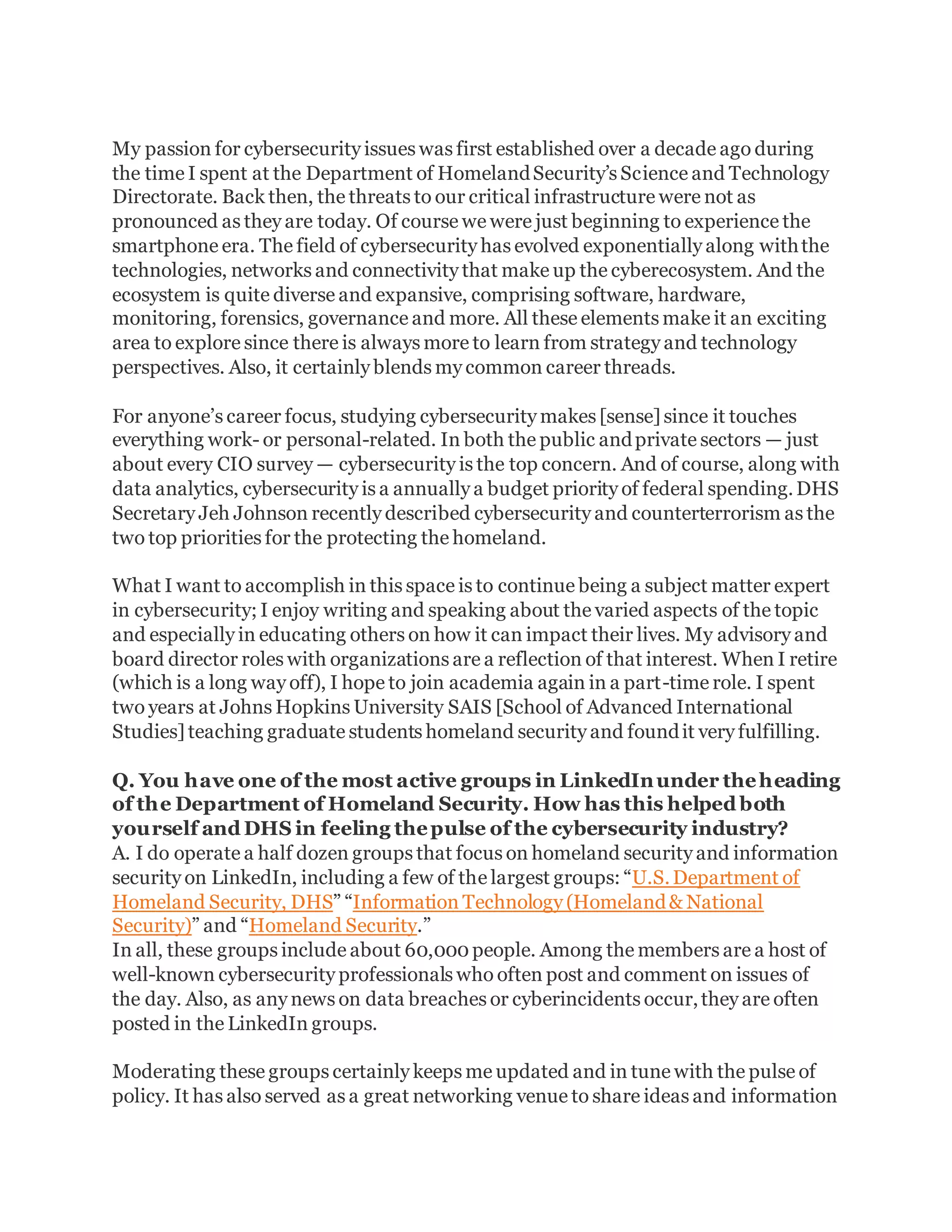 My passion for cybersecurity issues was first established over a decade ago during
the time I spent at the Department of HomelandSecurity’s Science and Technology
Directorate. Back then, the threats to our critical infrastructure were not as
pronounced as they are today. Of course we were just beginning to experience the
smartphone era. The field of cybersecurity has evolved exponentially along withthe
technologies, networks and connectivity that make up the cyberecosystem. And the
ecosystem is quite diverse and expansive, comprising software, hardware,
monitoring, forensics, governance and more. All these elements make it an exciting
area to explore since there is always more to learn from strategy and technology
perspectives. Also, it certainly blends my common career threads.
For anyone’s career focus, studying cybersecurity makes [sense] since it touches
everything work- or personal-related. In both the public andprivate sectors — just
about every CIO survey — cybersecurity is the top concern. And of course, along with
data analytics, cybersecurity is a annually a budget priority of federal spending.DHS
Secretary Jeh Johnson recently described cybersecurity and counterterrorism as the
two top priorities for the protecting the homeland.
What I want to accomplish in this space is to continue being a subject matter expert
in cybersecurity; I enjoy writing and speaking about the varied aspects of the topic
and especially in educating others on how it can impact their lives. My advisory and
board director roles with organizations are a reflection of that interest. When I retire
(which is a long way off), I hope to join academia again in a part-time role. I spent
two years at Johns Hopkins University SAIS [School of Advanced International
Studies] teaching graduate students homeland security and foundit very fulfilling.
Q. You have one of the most active groups in LinkedInunder theheading
of the Department of Homeland Security. How has this helped both
yourself and DHS in feeling thepulse of the cybersecurity industry?
A. I do operate a half dozen groups that focus on homeland security and information
security on LinkedIn, including a few of the largest groups: “U.S.Department of
Homeland Security, DHS” “Information Technology (Homeland& National
Security)” and “Homeland Security.”
In all, these groups include about 60,000people. Among the members are a host of
well-known cybersecurity professionals who often post and comment on issues of
the day. Also, as any news on data breaches or cyberincidents occur,they are often
posted in the LinkedIn groups.
Moderating these groups certainly keeps me updated and in tune with the pulse of
policy. It has also served as a great networking venue to share ideas and information
 