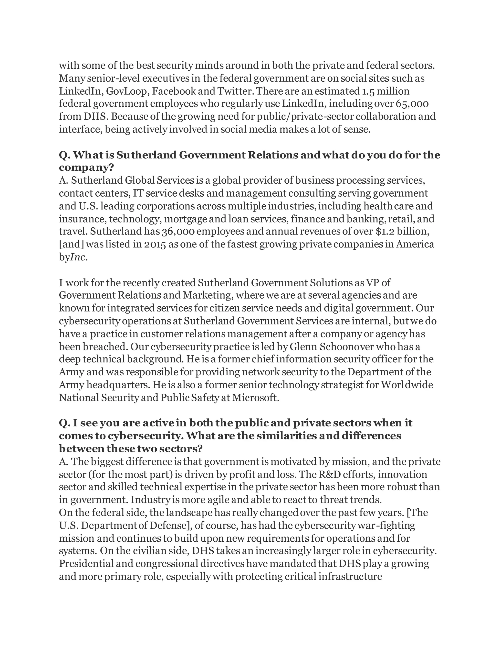 with some of the best security minds around in both the private and federal sectors.
Many senior-level executives in the federal government are on social sites such as
LinkedIn, GovLoop, Facebook and Twitter.There are an estimated 1.5 million
federal government employees who regularly use LinkedIn, includingover 65,000
from DHS. Because of the growing need for public/private-sector collaboration and
interface, being actively involved in social media makes a lot of sense.
Q. What is Sutherland Government Relations and what do you do for the
company?
A. Sutherland Global Services is a global provider of business processing services,
contact centers, IT service desks and management consulting serving government
and U.S. leading corporations across multiple industries,including healthcare and
insurance, technology, mortgage and loan services, finance and banking,retail,and
travel. Sutherland has 36,000employees and annual revenues of over $1.2 billion,
[and] was listed in 2015 as one of the fastest growing private companies in America
byInc.
I work for the recently created Sutherland Government Solutions as VP of
Government Relations and Marketing, where we are at several agencies and are
known for integrated services for citizen service needs and digital government. Our
cybersecurity operations at Sutherland Government Services are internal, butwe do
have a practice in customer relations management after a company or agency has
been breached. Our cybersecurity practice is led by Glenn Schoonover who has a
deep technical background. He is a former chief information security officer for the
Army and was responsible for providing network security to the Department of the
Army headquarters. He is also a former senior technology strategist for Worldwide
National Security and PublicSafety at Microsoft.
Q. I see you are activein both the public and private sectors when it
comes to cybersecurity. What are the similarities and differences
between these two sectors?
A. The biggest difference is that government is motivated by mission, and the private
sector (for the most part) is driven by profit and loss. The R&D efforts, innovation
sector and skilled technical expertise in the private sector has been more robust than
in government. Industry is more agile and able to react to threat trends.
On the federal side, the landscape has really changedover the past few years. [The
U.S. Departmentof Defense], of course, has had the cybersecurity war-fighting
mission and continues to build upon new requirements for operations and for
systems. On the civilian side, DHS takes an increasingly larger role in cybersecurity.
Presidential and congressional directives have mandatedthat DHSplay a growing
and more primary role, especially with protecting critical infrastructure
 