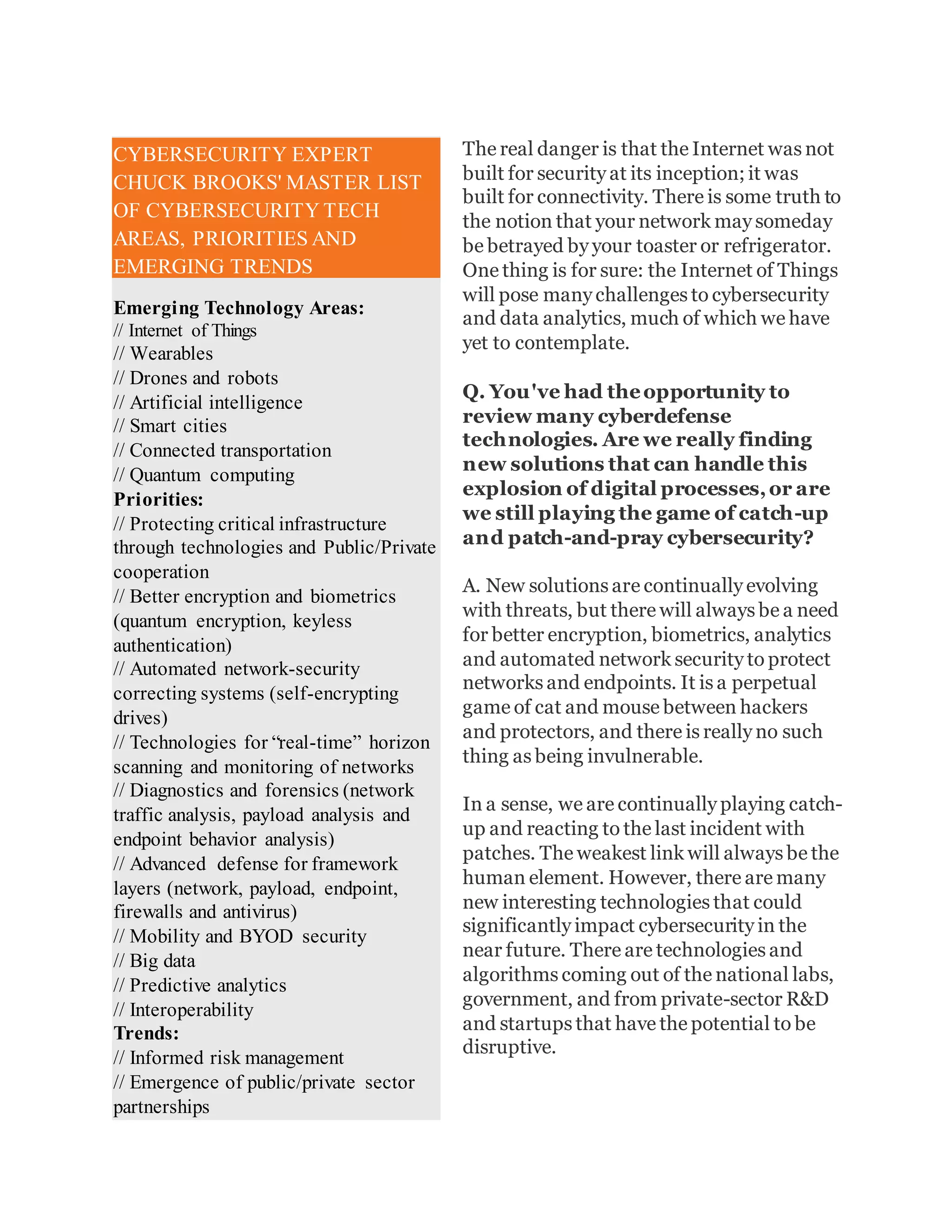 The real danger is that the Internet was not
built for security at its inception; it was
built for connectivity. There is some truth to
the notion that your network may someday
be betrayed by your toaster or refrigerator.
One thing is for sure: the Internet of Things
will pose many challenges to cybersecurity
and data analytics, much of which we have
yet to contemplate.
Q. You've had theopportunity to
review many cyberdefense
technologies. Are we really finding
new solutions that can handle this
explosion of digital processes,or are
we still playing the game of catch-up
and patch-and-pray cybersecurity?
A. New solutions are continually evolving
with threats, but there will always be a need
for better encryption, biometrics, analytics
and automated network security to protect
networks and endpoints. It is a perpetual
game of cat and mouse between hackers
and protectors, and there is really no such
thing as being invulnerable.
In a sense, we are continually playing catch-
up and reacting to the last incident with
patches. The weakest link will always be the
human element. However, there are many
new interesting technologies that could
significantly impact cybersecurity in the
near future. There are technologies and
algorithms coming out of the national labs,
government, and from private-sector R&D
and startups that have the potential to be
disruptive.
CYBERSECURITY EXPERT
CHUCK BROOKS' MASTER LIST
OF CYBERSECURITY TECH
AREAS, PRIORITIES AND
EMERGING TRENDS
Emerging Technology Areas:
// Internet of Things
// Wearables
// Drones and robots
// Artificial intelligence
// Smart cities
// Connected transportation
// Quantum computing
Priorities:
// Protecting critical infrastructure
through technologies and Public/Private
cooperation
// Better encryption and biometrics
(quantum encryption, keyless
authentication)
// Automated network-security
correcting systems (self-encrypting
drives)
// Technologies for “real-time” horizon
scanning and monitoring of networks
// Diagnostics and forensics (network
traffic analysis, payload analysis and
endpoint behavior analysis)
// Advanced defense for framework
layers (network, payload, endpoint,
firewalls and antivirus)
// Mobility and BYOD security
// Big data
// Predictive analytics
// Interoperability
Trends:
// Informed risk management
// Emergence of public/private sector
partnerships
 
