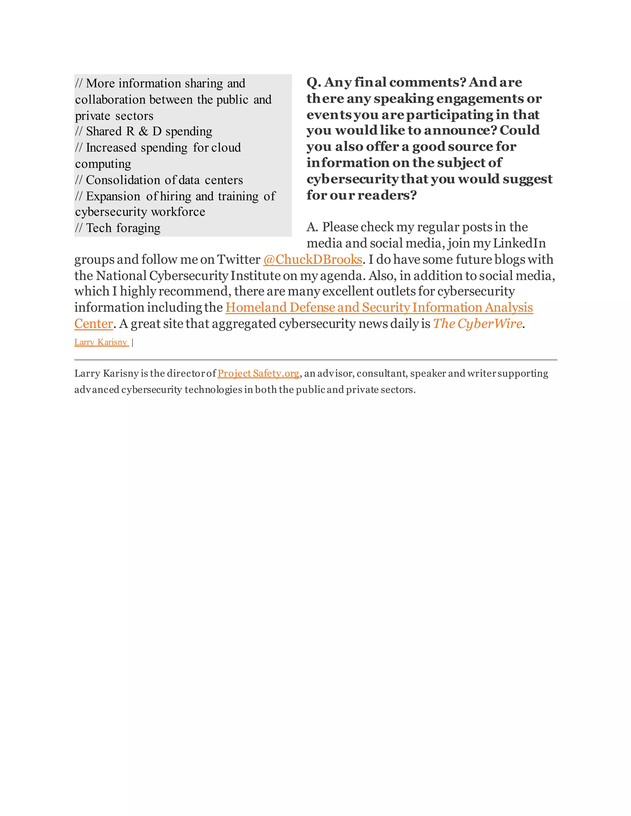 Q. Any final comments? And are
there any speaking engagements or
eventsyou areparticipating in that
you would like to announce? Could
you also offer a good source for
information on the subject of
cybersecuritythat you would suggest
for our readers?
A. Please check my regular posts in the
media and social media, join my LinkedIn
groups and follow me on Twitter @ChuckDBrooks. I do have some future blogs with
the National Cybersecurity Institute on my agenda. Also, in addition to social media,
which I highly recommend, there are many excellent outlets for cybersecurity
information includingthe Homeland Defense and Security Information Analysis
Center. A great site that aggregated cybersecurity news daily is The CyberWire.
Larry Karisny |
Larry Karisny is the directorof Project Safety.org, an advisor, consultant, speaker and writersupporting
advanced cybersecurity technologies in both the public and private sectors.
// More information sharing and
collaboration between the public and
private sectors
// Shared R & D spending
// Increased spending for cloud
computing
// Consolidation of data centers
// Expansion of hiring and training of
cybersecurity workforce
// Tech foraging
 