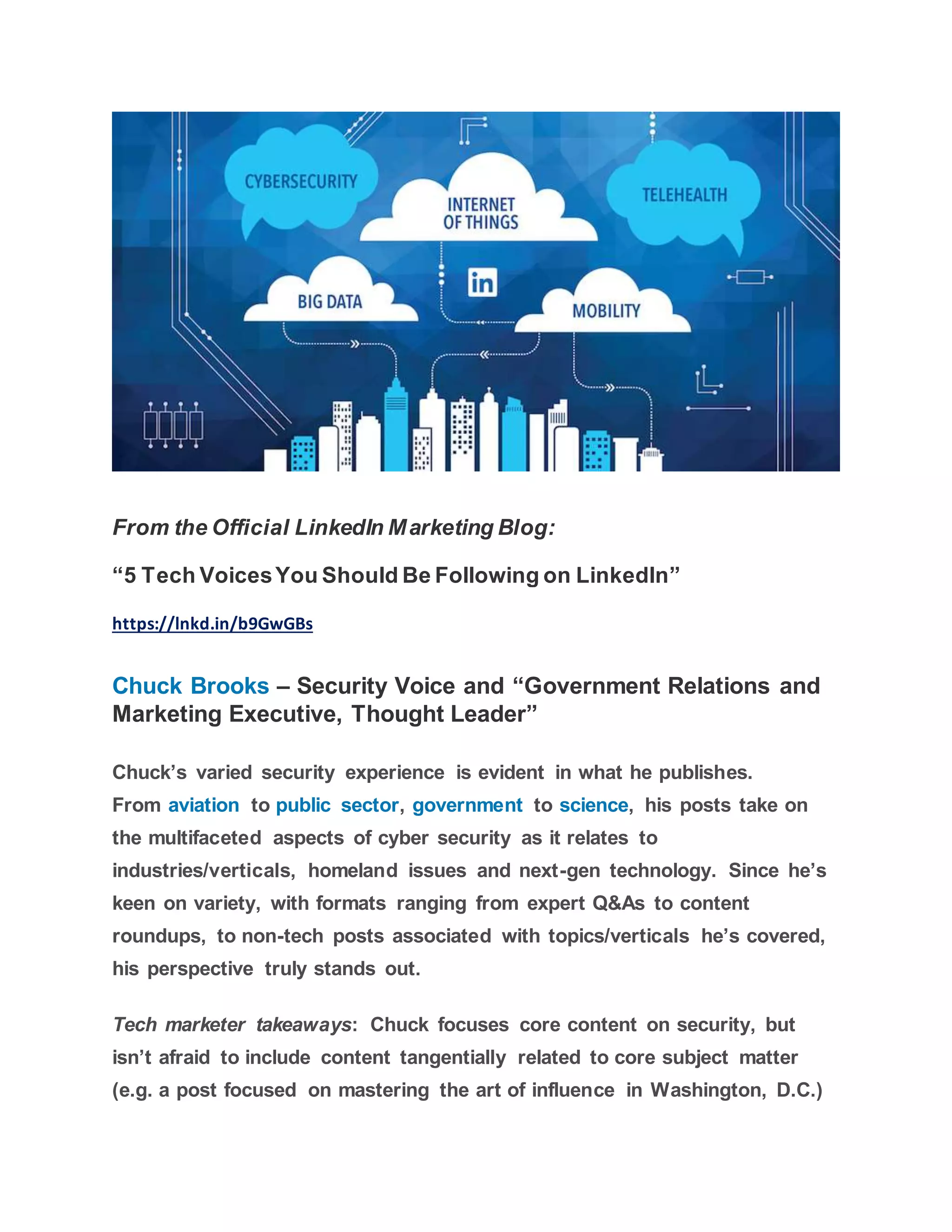 From the Official LinkedIn Marketing Blog:
“5 Tech VoicesYou Should Be Following on LinkedIn”
https://lnkd.in/b9GwGBs
Chuck Brooks – Security Voice and “Government Relations and
Marketing Executive, Thought Leader”
Chuck’s varied security experience is evident in what he publishes.
From aviation to public sector, government to science, his posts take on
the multifaceted aspects of cyber security as it relates to
industries/verticals, homeland issues and next-gen technology. Since he’s
keen on variety, with formats ranging from expert Q&As to content
roundups, to non-tech posts associated with topics/verticals he’s covered,
his perspective truly stands out.
Tech marketer takeaways: Chuck focuses core content on security, but
isn’t afraid to include content tangentially related to core subject matter
(e.g. a post focused on mastering the art of influence in Washington, D.C.)
 