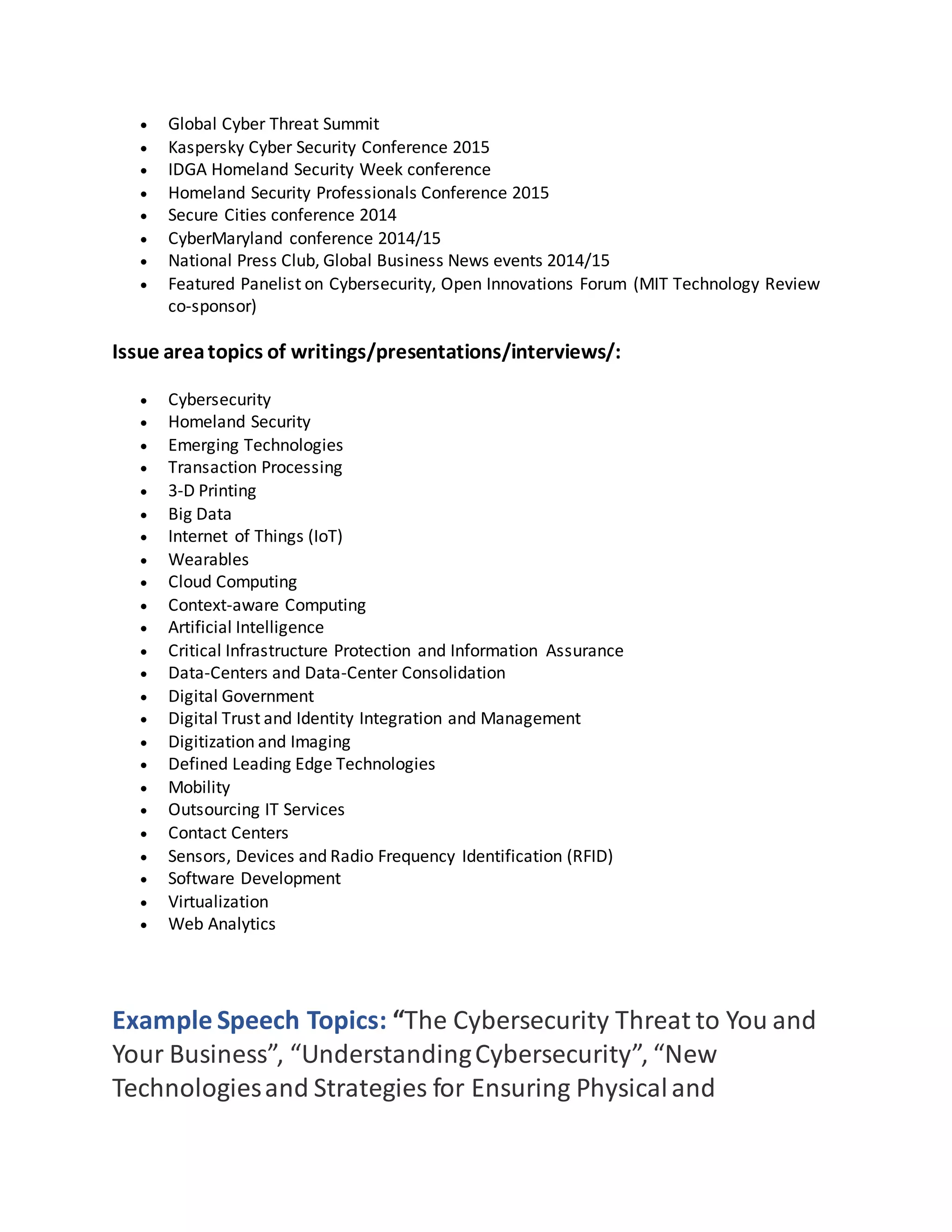  Global Cyber Threat Summit
 Kaspersky Cyber Security Conference 2015
 IDGA Homeland Security Week conference
 Homeland Security Professionals Conference 2015
 Secure Cities conference 2014
 CyberMaryland conference 2014/15
 National Press Club, Global Business News events 2014/15
 Featured Panelist on Cybersecurity, Open Innovations Forum (MIT Technology Review
co-sponsor)
Issue areatopics of writings/presentations/interviews/:
 Cybersecurity
 Homeland Security
 Emerging Technologies
 Transaction Processing
 3-D Printing
 Big Data
 Internet of Things (IoT)
 Wearables
 Cloud Computing
 Context-aware Computing
 Artificial Intelligence
 Critical Infrastructure Protection and Information Assurance
 Data-Centers and Data-Center Consolidation
 Digital Government
 Digital Trust and Identity Integration and Management
 Digitization and Imaging
 Defined Leading Edge Technologies
 Mobility
 Outsourcing IT Services
 Contact Centers
 Sensors, Devices and Radio Frequency Identification (RFID)
 Software Development
 Virtualization
 Web Analytics
Example Speech Topics: “The Cybersecurity Threat to You and
Your Business”, “UnderstandingCybersecurity”, “New
Technologiesand Strategies for Ensuring Physicaland
 
