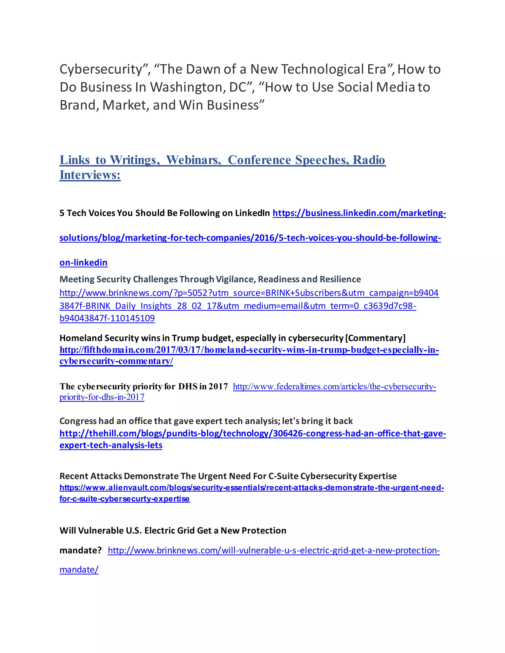 Cybersecurity”, “The Dawn of a New Technological Era”,How to
Do Business In Washington, DC”, “How to Use Social Mediato
Brand, Market, and Win Business”
Links to Writings, Webinars, Conference Speeches, Radio
Interviews:
5 Tech Voices You Should Be Following on LinkedIn https://business.linkedin.com/marketing-
solutions/blog/marketing-for-tech-companies/2016/5-tech-voices-you-should-be-following-
on-linkedin
Meeting Security Challenges Through Vigilance, Readiness and Resilience
http://www.brinknews.com/?p=5052?utm_source=BRINK+Subscribers&utm_campaign=b9404
3847f-BRINK_Daily_Insights_28_02_17&utm_medium=email&utm_term=0_c3639d7c98-
b94043847f-110145109
Homeland Security wins in Trump budget, especially in cybersecurity [Commentary]
http://fifthdomain.com/2017/03/17/homeland-security-wins-in-trump-budget-especially-in-
cybersecurity-commentary/
The cybersecurity priority for DHS in 2017 http://www.federaltimes.com/articles/the-cybersecurity-
priority-for-dhs-in-2017
Congress had an office that gave expert tech analysis; let's bring it back
http://thehill.com/blogs/pundits-blog/technology/306426-congress-had-an-office-that-gave-
expert-tech-analysis-lets
Recent Attacks Demonstrate The Urgent Need For C-Suite Cybersecurity Expertise
https://www.alienvault.com/blogs/security-essentials/recent-attacks-demonstrate-the-urgent-need-
for-c-suite-cybersecurty-expertise
Will Vulnerable U.S. Electric Grid Get a New Protection
mandate? http://www.brinknews.com/will-vulnerable-u-s-electric-grid-get-a-new-protection-
mandate/
 