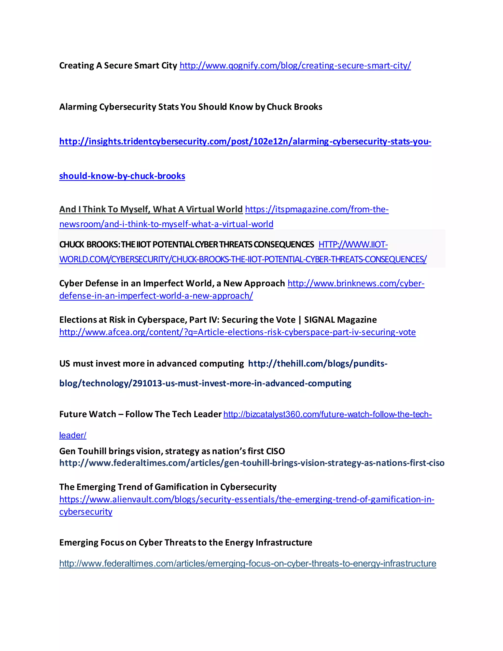 Creating A Secure Smart City http://www.qognify.com/blog/creating-secure-smart-city/
Alarming Cybersecurity Stats You Should Know by Chuck Brooks
http://insights.tridentcybersecurity.com/post/102e12n/alarming-cybersecurity-stats-you-
should-know-by-chuck-brooks
And I Think To Myself, What A Virtual World https://itspmagazine.com/from-the-
newsroom/and-i-think-to-myself-what-a-virtual-world
CHUCK BROOKS:THEIIOTPOTENTIALCYBERTHREATSCONSEQUENCES HTTP://WWW.IIOT-
WORLD.COM/CYBERSECURITY/CHUCK-BROOKS-THE-IIOT-POTENTIAL-CYBER-THREATS-CONSEQUENCES/
Cyber Defense in an Imperfect World, a New Approach http://www.brinknews.com/cyber-
defense-in-an-imperfect-world-a-new-approach/
Elections at Risk in Cyberspace, Part IV: Securing the Vote | SIGNAL Magazine
http://www.afcea.org/content/?q=Article-elections-risk-cyberspace-part-iv-securing-vote
US must invest more in advanced computing http://thehill.com/blogs/pundits-
blog/technology/291013-us-must-invest-more-in-advanced-computing
Future Watch – Follow The Tech Leader http://bizcatalyst360.com/future-watch-follow-the-tech-
leader/
Gen Touhill brings vision, strategy as nation’s first CISO
http://www.federaltimes.com/articles/gen-touhill-brings-vision-strategy-as-nations-first-ciso
The Emerging Trend of Gamification in Cybersecurity
https://www.alienvault.com/blogs/security-essentials/the-emerging-trend-of-gamification-in-
cybersecurity
Emerging Focus on Cyber Threats to the Energy Infrastructure
http://www.federaltimes.com/articles/emerging-focus-on-cyber-threats-to-energy-infrastructure
 