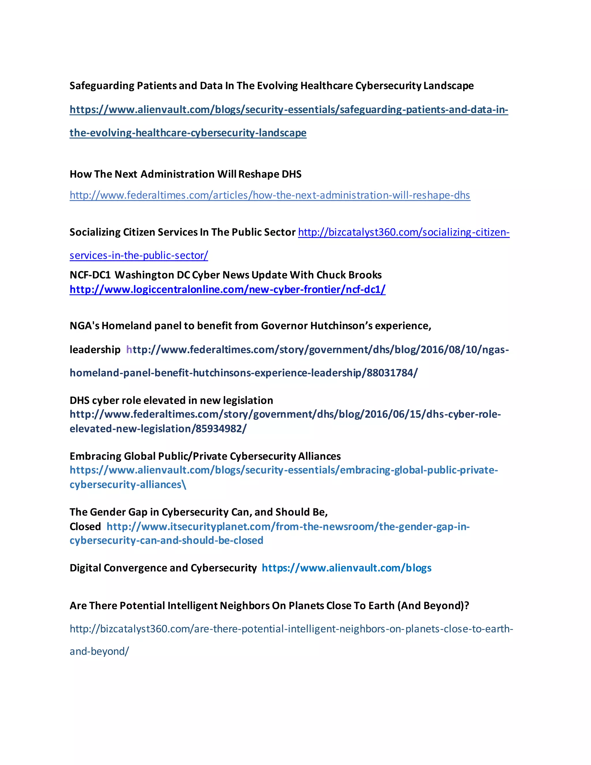 Safeguarding Patients and Data In The Evolving Healthcare Cybersecurity Landscape
https://www.alienvault.com/blogs/security-essentials/safeguarding-patients-and-data-in-
the-evolving-healthcare-cybersecurity-landscape
How The Next Administration WillReshape DHS
http://www.federaltimes.com/articles/how-the-next-administration-will-reshape-dhs
Socializing Citizen Services In The Public Sector http://bizcatalyst360.com/socializing-citizen-
services-in-the-public-sector/
NCF-DC1 Washington DC Cyber News Update With Chuck Brooks
http://www.logiccentralonline.com/new-cyber-frontier/ncf-dc1/
NGA's Homeland panel to benefit from Governor Hutchinson’s experience,
leadership http://www.federaltimes.com/story/government/dhs/blog/2016/08/10/ngas-
homeland-panel-benefit-hutchinsons-experience-leadership/88031784/
DHS cyber role elevated in new legislation
http://www.federaltimes.com/story/government/dhs/blog/2016/06/15/dhs-cyber-role-
elevated-new-legislation/85934982/
Embracing Global Public/Private Cybersecurity Alliances
https://www.alienvault.com/blogs/security-essentials/embracing-global-public-private-
cybersecurity-alliances
The Gender Gap in Cybersecurity Can, and Should Be,
Closed http://www.itsecurityplanet.com/from-the-newsroom/the-gender-gap-in-
cybersecurity-can-and-should-be-closed
Digital Convergence and Cybersecurity https://www.alienvault.com/blogs
Are There Potential Intelligent Neighbors On Planets Close To Earth (And Beyond)?
http://bizcatalyst360.com/are-there-potential-intelligent-neighbors-on-planets-close-to-earth-
and-beyond/
 