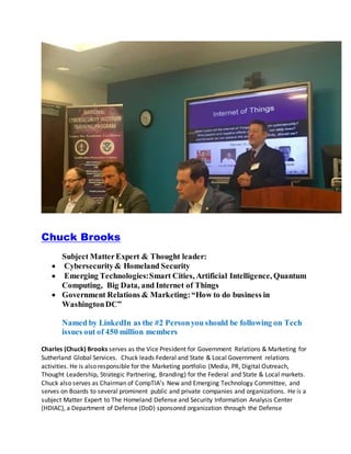 Chuck Brooks
Subject MatterExpert & Thought leader:
 Cybersecurity& Homeland Security
 Emerging Technologies:Smart Cities, Artificial Intelligence, Quantum
Computing, Big Data, and Internet of Things
 Government Relations & Marketing:“How to do business in
WashingtonDC”
Named by LinkedIn as the #2 Personyou should be following on Tech
issues out of 450 million members
Charles (Chuck) Brooks serves as the Vice President for Government Relations & Marketing for
Sutherland Global Services. Chuck leads Federal and State & Local Government relations
activities. He is also responsible for the Marketing portfolio (Media, PR, Digital Outreach,
Thought Leadership, Strategic Partnering, Branding) for the Federal and State & Local markets.
Chuck also serves as Chairman of CompTIA’s New and Emerging Technology Committee, and
serves on Boards to several prominent public and private companies and organizations. He is a
subject Matter Expert to The Homeland Defense and Security Information Analysis Center
(HDIAC), a Department of Defense (DoD) sponsored organization through the Defense
 