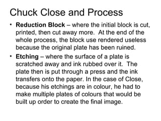 Chuck Close and Process <ul><li>Reduction Block  – where the initial block is cut, printed, then cut away more.  At the en...