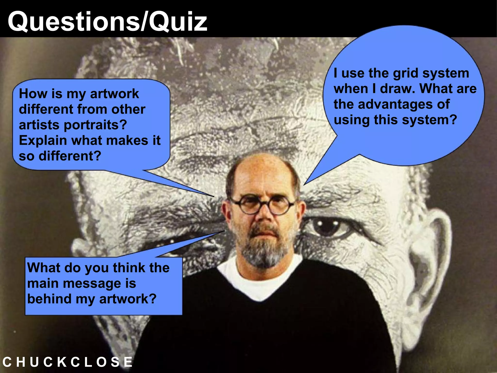 C H U C K C L O S E  Questions/Quiz I use the grid system when I draw. What are the advantages of using this system? How is my artwork different from other artists portraits? Explain what makes it so different? What do you think the main message is behind my artwork?   