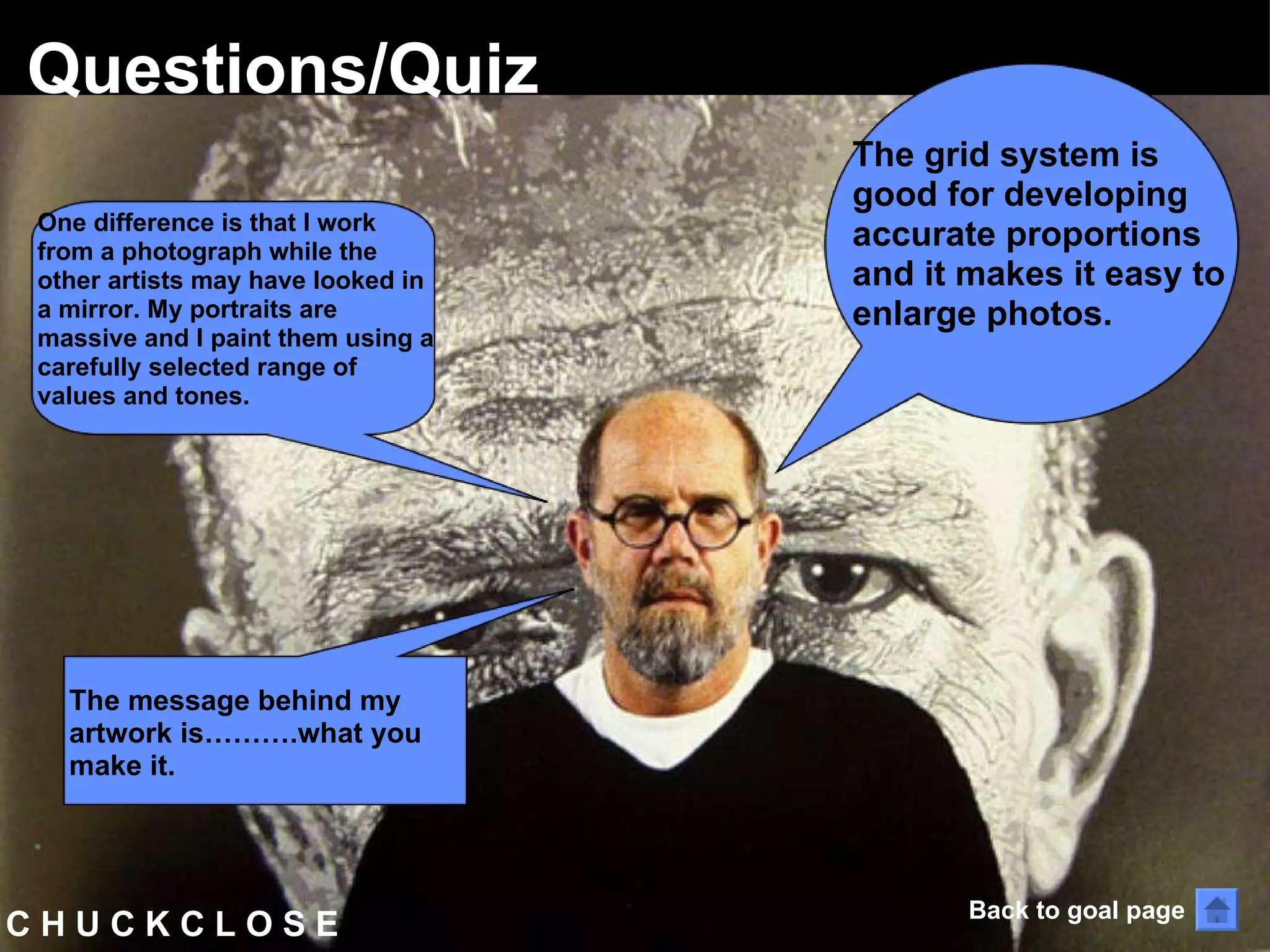 C H U C K C L O S E  Questions/Quiz The grid system is good for developing accurate proportions and it makes it easy to enlarge photos. One difference is that I work from a photograph while the other artists may have looked in a mirror. My portraits are massive and I paint them using a carefully selected range of values and tones.  The message behind my artwork is……….what you make it.  Back to goal page 