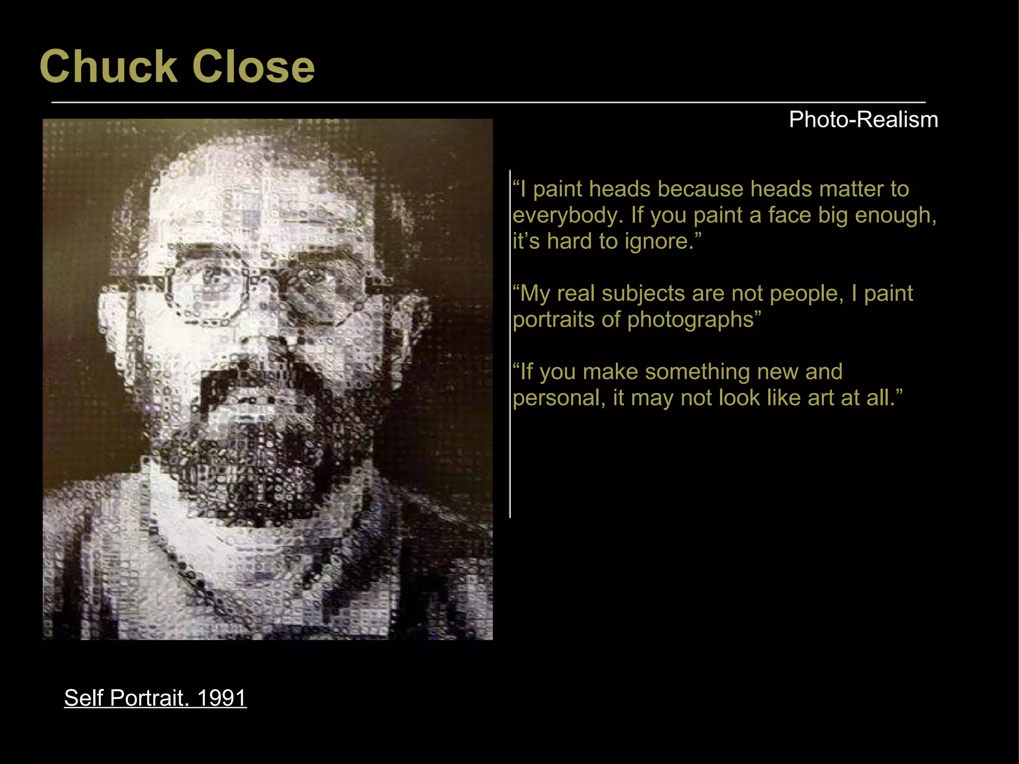 Chuck Close Photo-Realism Self Portrait. 1991 “ I paint heads because heads matter to everybody. If you paint a face big enough, it’s hard to ignore.” “ My real subjects are not people, I paint portraits of photographs” “ If you make something new and personal, it may not look like art at all.” 