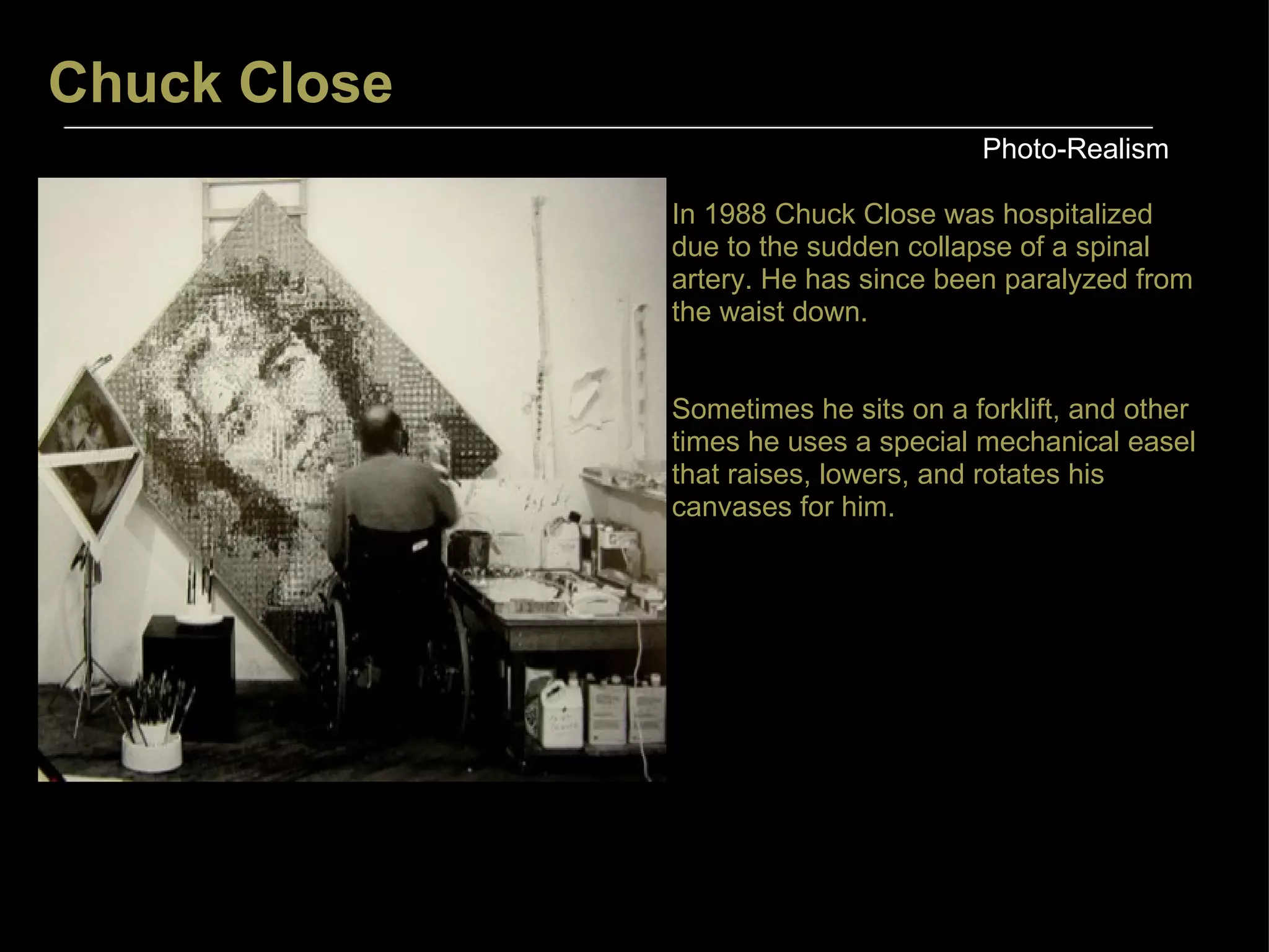Chuck Close Photo-Realism In 1988 Chuck Close was hospitalized due to the sudden collapse of a spinal artery. He has since been paralyzed from the waist down.  Sometimes he sits on a forklift, and other times he uses a special mechanical easel that raises, lowers, and rotates his canvases for him. 